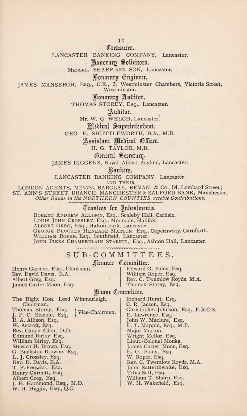 femmter. LANCASTER BANKING COMPANY, Lancaster. pottorarg ^olicitom Messrs. SHARP and SON, Lancaster. floaorarg Cngtnm. JAMES MANSERGH, Esq., C.E., 3, Westminster Chambers, Victoria Street, Westminster. Igomrrarjr ^abitor. THOMAS STOREY, Esq., Lancaster. Mr. W. G. WELCH, Lancaster! gjjlebical J§agmtttmb,ettt. GEO. E. SHUTTLEWORTH, B.A., M.D. Assistant Habitat #fer. H. G. TAYLOR, M.B. Enteral Sfomtarg. JAMES DIGGENS, Royal Albert Asylum, Lancaster. §) ankers. LANCASTER BANKING COMPANY, Lancaster, AND THEIR LONDON AGENTS, Messrs. BARCLAY, BEVAN, & Co., 54, Lombard Street; ST. ANN’S STREET BRANCH, MANCHESTER & SALFORD BANK, Manchester. Other Banks in the NORTHERN COUNTIES receive Contributions. trustees far Investments- Robert Andrew Allison, Esq., Scaleby Hall, Carlisle. Louis John Crossley, Esq., Moorside, Halifax. Albert Greg, Esq., Hal ton Park, Lancaster. George Blucher Heneage Marton, Esq., Capernwray, Carnforth. William Roper, Esq., Southfield, Lancaster. John Piers Chamberlain Starkie, Esq., Ashton Hall, Lancaster. SUB-COMMITTEES. ^finance Committee. Edward G. Paley, Esq. William Roper, Esq. Rev. C. Twemlow Royds, M.A. Thomas Storey, Esq. Henry Garnett, Esq., Chairman. Rev. David Davis, B.A. Albert Greg, Esq. James Carter Moon, Esq. louse Committee. The Right Hon. Lord Winmarleigh, Chairman. Thomas Storey, Esq. I Vice-Chairmen J. P. C. Starkie, Esq. j Vice unairmen* R. A. Allison, Esq. W. Ascroft, Esq. Rev. Canon Allen, D.D. Edmund Birley, Esq. William Birley, Esq. Stewart H. Brown, Esq. G. Buckston Browne, Esq. L. J. Crossley, Esq. Rev. D. Davis, B.A. T. F. Fenwick, Esq. Henry Garnett, Esq. Albert Greg, Esq. J. H. Hammond, Esq., M.D. W. H. Higgin, Esq., Q.C. Richard Hurst, Esq. C. R. Jacson, Esq. Christopher Johnson, Esq., F.R.C.S. E. Lawrence, Esq. John W. Maclure, Esq. F. T. Mappin, Esq., M.P. Major Marton. Wright Mellor, Esq. Lieut.-Colonel Monks. James Carter Moon, Esq. E. G. Paley, Esq. W. Roper, Esq. Rev. C. Twemlow Royds, M.A. John Satterthwaite, Esq. Titus Salt, Esq. William T. Sharp, Esq. W. H. Wakefield, Esq.