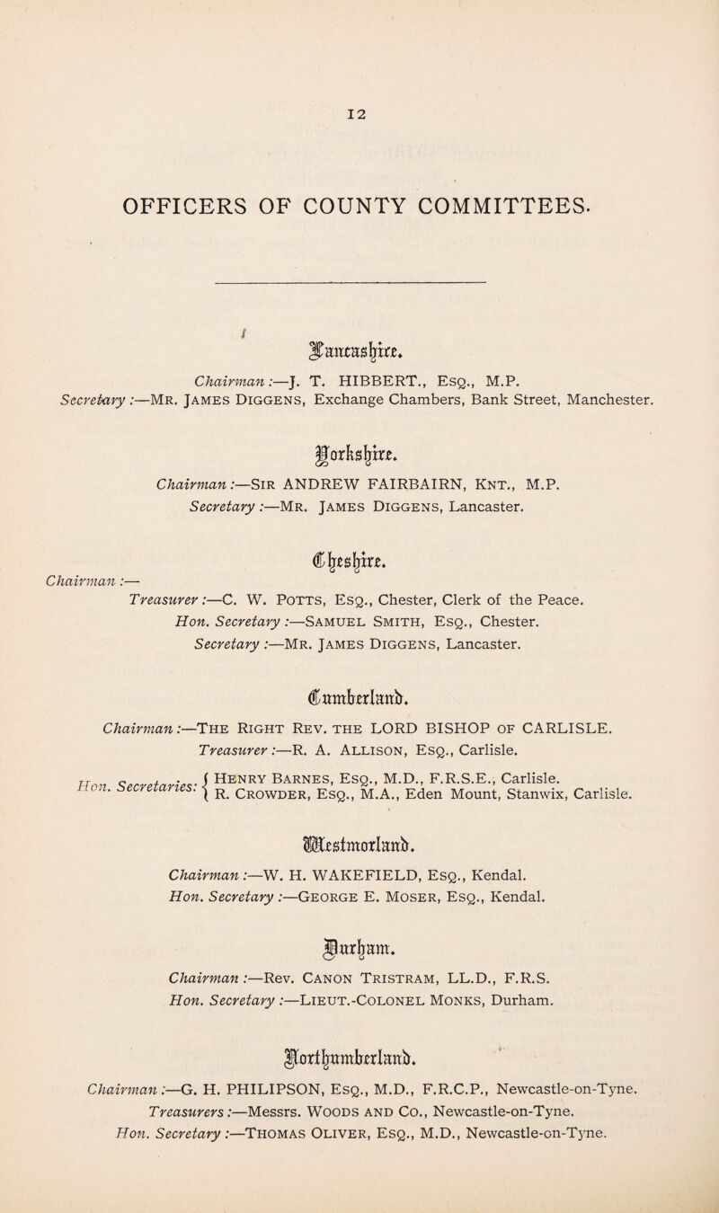 OFFICERS OF COUNTY COMMITTEES. i Chairman:—J. T. HIBBERT., Esq., M.P. Secretary:—Mr. James Diggens, Exchange Chambers, Bank Street, Manchester. [orkstyrw. Chairman:—Sir ANDREW FAIRBAIRN, Knt., M.P. Secretary :—Mr. James Diggens, Lancaster. Cljesfjir*, Chairman:— Treasurer:—C. W. Potts, Esq., Chester, Clerk of the Peace. Hon. Secretary :—Samuel Smith, Esq., Chester. Secretary :—Mr. James Diggens, Lancaster. Camforlattb. Chairman:—The Right Rev. the LORD BISHOP of CARLISLE. Treasurer:—R. A. Allison, Esq., Carlisle. Hon. Secretaries: { Henry Barnes, Esq., M.D., F.R.S.E., Carlisle. R. Crowder, Esq., M.A., Eden Mount, Stanwix, Carlisle. fcstmorlaruL Chairman:—W. H. WAKEFIELD, Esq., Kendal. Hon. Secretary:—George E. Moser, Esq., Kendal. Jttrjmm. Chairman:—Rev. Canon Tristram, LL.D., F.R.S. Hon. Secretary :—Lieut.-Colonel Monks, Durham. yortjmmbttlattiL Chairman:—G. H. PHILIPSON, Esq., M.D., F.R.C.P., Newcastle-on-Tyne. Treasurers:—Messrs. Woods and Co., Newcastle-on-Tyne. Hon. Secretary:—Thomas Oliver, Esq., M.D., Newcastle-on-Tjme.
