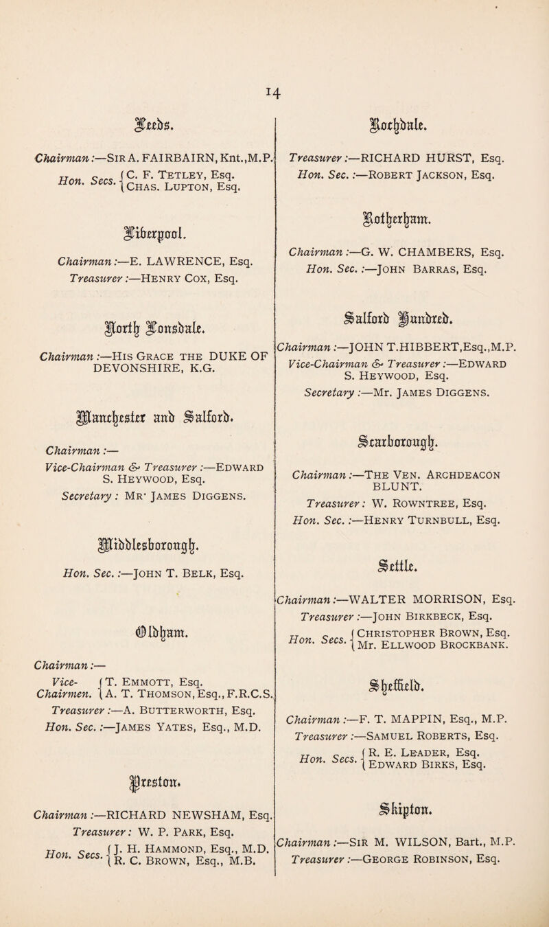 H Chairman:—Sir A. FAIRBAIRN, Knt.,M.P. Hon Secs F> Tetley- EsT tion. Chas< Lupton, Esq. ITifrerjxcroI. Chairman:—E. LAWRENCE, Esq. Treasurer:—Henry Cox, Esq. Jfoifjj JjcmsbaLe. Chairman :—His Grace the DUKE OF DEVONSHIRE, K.G. aab S$alfbrb» Chairman:— Vice-Chairman &> Treasurer:—Edward S. Heywood, Esq. Secretary : Mr* James Diggens. tibbksborougjj. Hon. Sec.:—John T. Belk, Esq. (©Ibjiam. Chairman:— Vice- JT. Emmott, Esq. Chairmen. (A. T. Thomson,Esq.,F.R.C.S. Treasurer:—A. Butterworth, Esq. Hon. Sec.:—James Yates, Esq., M.D. |tet0m Chairman .-—RICHARD NEWSHAM, Esq. Treasurer: W. P. Park, Esq. Hon. Secs. - J. H. Hammond, Esq., M.D. R. C. Brown, Esq., M.B. H^rjjbale. Treasurer:—RICHARD HURST, Esq. Hon. Sec.:—Robert Jackson, Esq. Chairman :—G. W. CHAMBERS, Esq. Hon. Sec.:—John Barras, Esq. Jlalforb Hmteb. Chairman :—JOHN T.HIBBERT,Esq.,M.P. Vice-Chairman & Treasurer:—Edward S. Heywood, Esq. Secretary :—Mr. James Diggens. 5tarli0r0uglj. Chairman:—The Ven. Archdeacon BLUNT. Treasurer: W. Rowntree, Esq. Hon. Sec.:—Henry Turnbull, Esq. little. Chairman:—WALTER MORRISON, Esq. Treasurer :—John Birkbeck, Esq. „ ( Christopher Brown, Esq. non. jMr> ellwood Brockbank. Chairman :—F. T. MAPPIN, Esq., M.P. Treasurer:—Samuel Roberts, Esq. Hon Secs \ R* E* Leader* EsT non. secs, j Edward Birks, Esq. Jlkipion. Chairman:—Sir M. WILSON, Bart., M.P. Treasurer:—George Robinson, Esq.