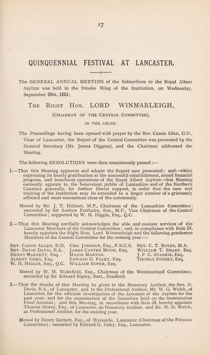 QUINQUENNIAL FESTIVAL AT LANCASTER. -0- The GENERAL ANNUAL MEETING of the Subscribers to the Royal Albert Asylum was held in the Brooke Wing of the Institution, on Wednesday, September 24th, 1883; The Right Hon. LORD WINMARLEIGH, (Chairman of the Central Committee), IN THE CHAIR. The Proceedings having been opened with prayer by the Rev. Canon Allen, D.D., Vicar of Lancaster, the Report of the Central Committee was presented by the General Secretary (Mr. James Diggens), and the Chairman addressed the Meeting. The following RESOLUTIONS were then unanimously passed :— 1. —That this Meeting approves and adopts the Report now presented; and—whilst expressing its hearty gratification at the successful establishment, sound financial progress, and beneficent operations of the Royal Albert Asylum—this Meeting earnestly appeals to the benevolent public of Lancashire and of the Northern Counties generally, for further liberal support, in order that the care and training of the Institution may be extended to a larger number of a grievously afflicted and most necessitous class of the community. Moved by Mr. J. T. Hibbert, M.P., Chairman of the Lancashire Committee; seconded by Sir Andrew Fairbairn, Knt., M.P., Vice Chairman of the Central Committee ; supported by W. H. Higgin, Esq., Q.C. 2. —That this Meeting cordially acknowledges the able and zealous services of the Lancaster Members of the Central Committee ; and, in compliance with Rule 24, hereby appoints the Right Hon. Lord Winmarleigh and the following gentlemen Members of the Central Committee for the ensuing year:— Rev. Canon Allen, D.D. Chr. Johnson, Esq., F.R.C.S. Rev. David Davis, B.A. James Carter Moon, Esq. Henry Garnett, Esq. ’ Major Marton. Albert Greg, Esq. Edward G. Paley, Esq. W. H. Higgin, Esq., Q.C. William Roper, Esq. Moved by W. H. Wakefield, Esq., Chairman of the Westmorland Committee; seconded by Sir Edward Ripley, Bart., Bradford. 3. —That the thanks of this Meeting be given to the Honorary Auditor, the Rev. D. Davis, B.A., of Lancaster, and to the Professional Auditor, Mr. W. G. Welch, of Lancaster, for the efficient investigation of the Accounts of the Asylum for the past year, and for the examination of the Securities held on the Sustentation Fund Account; and this Meeting, in accordance with Rule 34, hereby appoints Thomas Storey, Esq., of Lancaster, as Plonorary Auditor, and Mr. W. G. Welch, as Professional Auditor, for the ensuing year. Moved by Plenry Garnett, Esq., of Wyreside, Lancaster (Chairman of the Finance Committee); seconded by Edward G. Paley, Esq., Lancaster. Rev. C. T. Royds, M.A. William T. Sharp, Esq. J. P. C. Starkie, Esq. Thomas Storey, Esq.