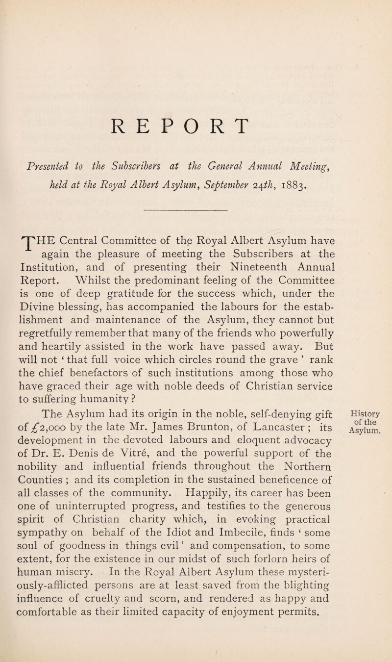 REPORT Presented to the Subscribers at the General Annual Meeting, held at the Royal Albert Asylum, September 24th, 1883. Central Committee of the Royal Albert Asylum have again the pleasure of meeting the Subscribers at the Institution, and of presenting their Nineteenth Annual Report. Whilst the predominant feeling of the Committee is one of deep gratitude for the success which, under the Divine blessing, has accompanied the labours for the estab¬ lishment and maintenance of the Asylum, they cannot but regretfully remember that many of the friends who powerfully and heartily assisted in the work have passed away. But will not ‘ that full voice which circles round the grave ’ rank the chief benefactors of such institutions among those who have graced their age with noble deeds of Christian service to suffering humanity ? The Asylum had its origin in the noble, self-denying gift of £2,000 by the late Mr. James Brunton, of Lancaster ; its development in the devoted labours and eloquent advocacy of Dr. E. Denis de Vitre, and the powerful support of the nobility and influential friends throughout the Northern Counties ; and its completion in the sustained beneficence of all classes of the community. Happily, its career has been one of uninterrupted progress, and testifies to the generous spirit of Christian charity which, in evoking practical sympathy on behalf of the Idiot and Imbecile, finds ‘ some soul of goodness in things evil ’ and compensation, to some extent, for the existence in our midst of such forlorn heirs of human misery. In the Royal Albert Asylum these mysteri¬ ously-afflicted persons are at least saved from the blighting influence of cruelty and scorn, and rendered as happy and comfortable as their limited capacity of enjoyment permits. History of the Asylum.