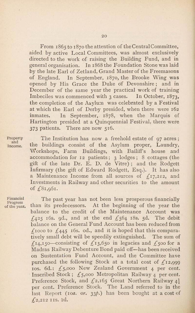 Property and Income. Financial Progress of the year. From 1865 to 1870 the attention of the Central Committee, aided by active Local Committees, was almost exclusively directed to the work of raising the Building Fund, and in general organisation. In 1868 the Foundation Stone was laid by the late Earl of Zetland, Grand Master of the Freemasons of England. In September, 1870, the Brooke Wing was opened by His Grace the Duke of Devonshire; and in December of the same year the practical work of training Imbeciles was commenced with 3 cases. In October, 1873, the completion of the Asylum was celebrated by a Festival at which the Earl of Derby presided, when there were 162 inmates. In September, 1878, when the Marquis of Hartington presided at a Quinquennial Festival, there were 373 patients. There are now 516. The Institution has now a freehold estate of 97 acres ; the buildings consist of the Asylum proper, Laundry, Workshops, Farm Buildings, with Bailiff’s house and accommodation for 12 patients; 3 lodges; 8 cottages (the gift of the late Dr. E. D. de Vitre) ; and the Rodgett Infirmary (the gift of Edward Rodgett, Esq.). It has also a Maintenance Income from all sources of £17,212, and Investments in Railway and other securities to the amount of 7)81,961. The past year has not been less prosperous financially than its predecessors. At the beginning of the year the balance to the credit of the Maintenance Account was 7)425 16s. gd., and at the end 7*564 18s. 5d. The debit balance on the General Fund Account has been reduced from 7)1000 to 7)445 16s. od., and it is hoped that this compara¬ tively small debt will be speedily extinguished. The sum of 7)14,150—consisting of £13,650 in legacies and £500 for a Madras Railway Debenture Bond paid off—has been received on Sustentation Fund Account, and the Committee have purchased the following Stock at a total cost of £12,999 10s. 6d.: £5,000 New Zealand Government 4 per cent. Inscribed Stock ; £5,000 Metropolitan Railway 4 per cent. Preference Stock, and £2,165 Great Northern Railway 4! per cent. Preference Stock. The Land referred to in the last Report (100. or. 33p.) has been bought at a cost of 7)2,212 ns. 2d.