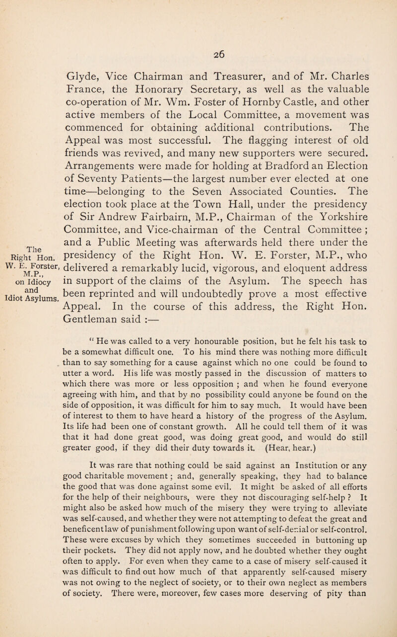 Glyde, Vice Chairman and Treasurer, and of Mr. Charles France, the Honorary Secretary, as well as the valuable co-operation of Mr. Wm. Foster of Hornby Castle, and other active members of the Local Committee, a movement was commenced for obtaining additional contributions. The Appeal was most successful. The flagging interest of old friends was revived, and many new supporters were secured. Arrangements were made for holding at Bradford an Election of Seventy Patients—the largest number ever elected at one time—belonging to the Seven Associated Counties. The election took place at the Town Hall, under the presidency of Sir Andrew Fairbairn, M.P., Chairman of the Yorkshire Committee, and Vice-chairman of the Central Committee ; and a Public Meeting was afterwards held there under the Right Hon. presidency of the Right Hon. W. E. Forster, M.P., who W* EMIprSter’ delivered a remarkably lucid, vigorous, and eloquent address on idiocy in support of the claims of the Asylum. The speech has idiot Asylums ^een reprinted and will undoubtedly prove a most effective Appeal. In the course of this address, the Right Hon. Gentleman said :— The “ He was called to a very honourable position, but he felt his task to be a somewhat difficult one. To his mind there was nothing more difficult than to say something for a cause against which no one could be found to utter a word. His life was mostly passed in the discussion of matters to which there was more or less opposition ; and when he found everyone agreeing with him, and that by no possibility could anyone be found on the side of opposition, it was difficult for him to say much. It would have been of interest to them to have heard a history of the progress of the Asylum. Its life had been one of constant growth. All he could tell them of it was that it had done great good, was doing great good, and would do still greater good, if they did their duty towards it. (Hear, hear.) It was rare that nothing could be said against an Institution or any good charitable movement; and, generally speaking, they had to balance the good that was done against some evil. It might be asked of all efforts for the help of their neighbours, were they not discouraging self-help ? It might also be asked how much of the misery they were trying to alleviate was self-caused, and whether they were not attempting to defeat the great and beneficentlaw of punishmentfollowing upon wantof self-denial or self-control. These were excuses by which they sometimes succeeded in buttoning up their pockets. They did not apply now, and he doubted whether they ought often to apply. For even when they came to a case of misery self-caused it was difficult to find out how much of that apparently self-caused misery was not owing to the neglect of society, or to their own neglect as members of society. There were, moreover, few cases more deserving of pity than