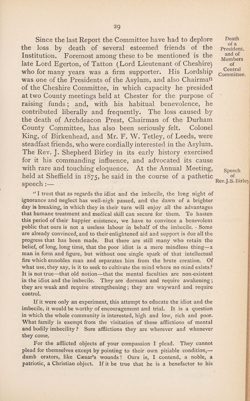 Since the last Report the Committee have had to deplore the loss by death of several esteemed friends of the Institution. Foremost among these to be mentioned is the late Lord Egerton, of Tatton (Lord Lieutenant of Cheshire) who for many years was a firm supporter. His Lordship was one of the Presidents of the Asylum, and also Chairman of the Cheshire Committee, in which capacity he presided at two County meetings held at Chester for the purpose of raising funds; and, with his habitual benevolence, he contributed liberally and frequently. The loss caused by the death of Archdeacon Prest, Chairman of the Durham County Committee, has also been seriously felt. Colonel King, of Birkenhead, and Mr. F. W. Tetley, of Leeds, were steadfast friends, who were cordially interested in the Asylum. The Rev. J. Shepherd Birley in its early history exercised for it his commanding influence, and advocated its cause with rare and touching eloquence. At the Annual Meeting, held at Sheffield in 1875, he said in the course of a pathetic speech :—• Death of a President, and of Members of Central Committee. Speech of Rev.J.S. Birlej “ I trust that as regards the idiot and the imbecile, the long night of ignorance and neglect has well-nigh passed, and the dawn of a brighter day is breaking, in which they in their turn will enjoy all the advantages that humane treatment and medical skill can secure for them. To hasten this period of their happier existence, we have to convince a benevolent public that ours is not a useless labour in behalf of the imbecile. * Some are already convinced, and to their enlightened aid and support is due all the progress that has been made. But there are still many who retain the belief, of long, long time, that the poor idiot is a mere mindless thing—a man in form and figure, but without one single spark of that intellectual fire which ennobles man and separates him from the brute creation. Of what use, they say, is it to seek to cultivate the mind where no mind exists? It is not true—that old notion—that the mental faculties are non-existent in the idiot and the imbecile. They are dormant and require awakening; they are weak and require strengthening; they are wayward and require control. If it were only an experiment, this attempt to educate the idiot and the imbecile, it would be worthy of encouragement and trial. It is a question in which the whole community is interested, high and low, rich and poor. What family is exempt from the visitation of these afflictions of mental and bodily imbecility ? Sore afflictions they are wherever and whenever they come. For the afflicted objects of your compassion I plead. They cannot plead for themselves except by pointing to their own pitiable condition,— dumb orators, like Caesar’s wounds ! Ours is, I contend, a noble, a patriotic, a Christian object. If it be true that he is a benefactor to his 1'