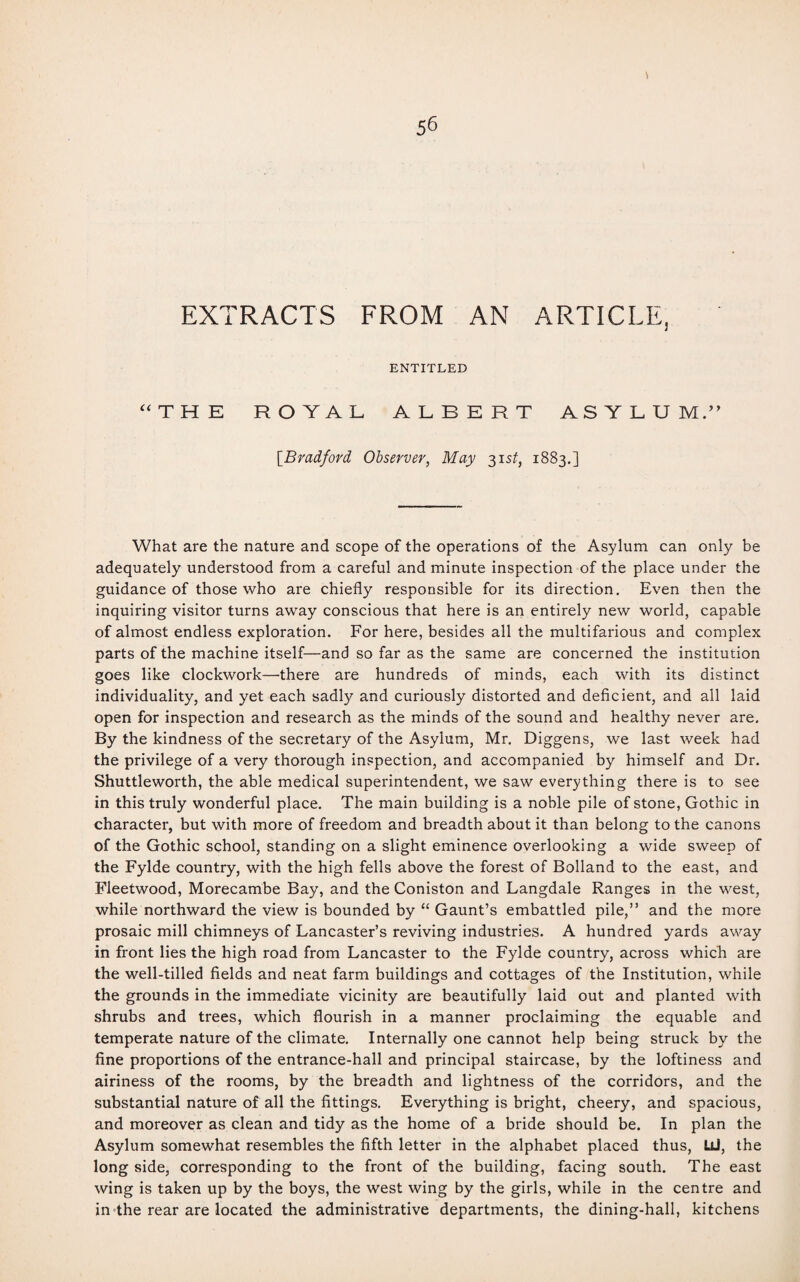 EXTRACTS FROM AN ARTICLE, ENTITLED “THE ROYAL ALBERT ASYLUM.” [Bradford Observer, May 31 st, 1883.] What are the nature and scope of the operations of the Asylum can only be adequately understood from a careful and minute inspection of the place under the guidance of those who are chiefly responsible for its direction. Even then the inquiring visitor turns away conscious that here is an entirely new world, capable of almost endless exploration. For here, besides all the multifarious and complex parts of the machine itself—and so far as the same are concerned the institution goes like clockwork—there are hundreds of minds, each with its distinct individuality, and yet each sadly and curiously distorted and deficient, and all laid open for inspection and research as the minds of the sound and healthy never are. By the kindness of the secretary of the Asylum, Mr. Diggens, we last week had the privilege of a very thorough inspection, and accompanied by himself and Dr. Shuttleworth, the able medical superintendent, we saw everything there is to see in this truly wonderful place. The main building is a noble pile of stone, Gothic in character, but with more of freedom and breadth about it than belong to the canons of the Gothic school, standing on a slight eminence overlooking a wide sweep of the Fylde country, with the high fells above the forest of Bolland to the east, and Fleetwood, Morecambe Bay, and the Coniston and Langdale Ranges in the west, while northward the view is bounded by “ Gaunt’s embattled pile,” and the more prosaic mill chimneys of Lancaster’s reviving industries. A hundred yards away in front lies the high road from Lancaster to the Fylde country, across which are the well-tilled fields and neat farm buildings and cottages of the Institution, while the grounds in the immediate vicinity are beautifully laid out and planted with shrubs and trees, which flourish in a manner proclaiming the equable and temperate nature of the climate. Internally one cannot help being struck by the fine proportions of the entrance-hall and principal staircase, by the loftiness and airiness of the rooms, by the breadth and lightness of the corridors, and the substantial nature of all the fittings. Everything is bright, cheery, and spacious, and moreover as clean and tidy as the home of a bride should be. In plan the Asylum somewhat resembles the fifth letter in the alphabet placed thus, LlI, the long side, corresponding to the front of the building, facing south. The east wing is taken up by the boys, the west wing by the girls, while in the centre and in-the rear are located the administrative departments, the dining-hall, kitchens