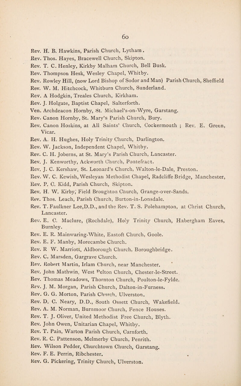 Rev. H. B. Hawkins, Parish Church, Lytham. Rev. Thos. Hayes, Bracewell Church, Skipton. Rev. T. C. Henley, Kirkby Malham Church, Bell Busk. Rev. Thompson Hesk, Wesley Chapel, Whitby. Rev. Rowley Hill, (now Lord Bishop of Sodor and Man) Parish Church, Sheffield Rev. W. M. Hitchcock, Whitburn Church, Sunderland. Rev. A Hodgkin, Treales Church, Kirkham. Rev. J. Holgate, Baptist Chapel, Salterforth. Ven. Archdeacon Hornby, St. Michael’s-on-Wyre, Garstang. Rev. Canon Hornby, St. Mary’s Parish Church, Bury. Rev, Canon Hoskins, at All Saints’ Church, Cockermouth ; Rev. E. Green, Vicar. Rev. A. H. I-Iughes, Holy Trinity Church, Darlington. Rev. W. Jackson, Independent Chapel, Whitby. Rev. C. H. Joberns, at St. Mary’s Parish Church, Lancaster. Rev. J. Kenworthy, Ackworth Church, Pontefract. Rev. J. C. Kershaw, St. Leonard’s Church, Walton-le-Dale, Preston. Rev. W. C. Kewish, Wesleyan Methodist Chapel, Radcliffe Bridge, Manchester, Rev. P. C. Kidd, Parish Church, Skipton. Rev. H. W. Kirby,' Field Broughton Church, Grange-over-Sands. Rev. Thos. Leach, Parish Church, Burton-in-Lonsdale. Rev. T. Faulkner Lee,D.D., and the Rev. T. S. Polehampton, at Christ Church, Lancaster. Rev. E. C. Maclure, (Rochdale), Holy Trinity Church, Habergham Eaves, Burnley. Rev. E. R. Mainwaring-White, Eastoft Church, Goole. Rev. E. F. Manby, Morecambe Church. Rev. R W. Marriott, Aldborough Church, Boroughbridge. Rev. C. Marsden, Gargrave Church. Rev. Robert Martin, Irlam Church, near Manchester. Rev. John Mathwin, West pelton Church, Chester-le-Street. Rev. Thomas Meadows, Thornton Church, Poulton-le-Fylde. Rev. J. M. Morgan, Parish Church, Dalton-in-Furness. Rev. G. G. Morton, Parish Church, Ulverston. Rev. D. C. Neary, D.D., South Ossett Church, Wakefield. Rev. A. M. Norman, Burnmoor Church, Fence Houses. Rev. T. J. Oliver, United Methodist Free Church, Blyth. Rev. John Owen, Unitarian Chapel, Whitby. Rev. T. Pain, Warton Parish Church, Carnforth. Rev. R. C. Pattenson, Melmerby Church, Penrith. Rev. Wilson Pedder, Churchtown Church, Garstang. Rev. F. E. Perrin, Ribchester. Rev. G. Pickering, Trinity Church, Ulverston.