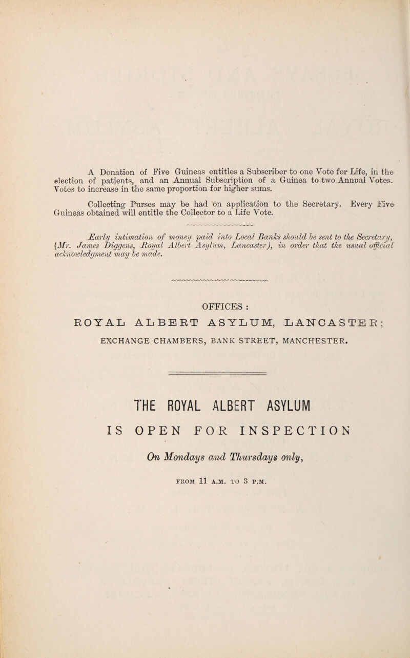 A Donation of Fire Guineas entitles a Subscriber to one Vote for Life, in the election of patients, and an Annual Subscription of a Guinea to two Annual Votes. Votes to increase in the same proportion for higher sums. Collecting Purses may be had on application to the Secretary. Every Five Guineas obtained will entitle the Collector to a Life Vote. Early intimation of money paid into Local Banks should be sent to the Secretary, (Mr. Jamies Diggens, Royal Albert Asylum, Lancaster), in order that the usual official acknowledgment may be made. OFFICES : ROYAL ALBERT ASYLUM, LANCASTER; EXCHANGE CHAMBERS, BANK STREET, MANCHESTER. THE ROYAL ALBERT ASYLUM IS OPEN FOR INSPECTION On Mondays and Thursdays only, FROM 11 A.M. TO 3 P.M.