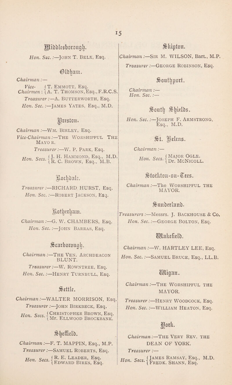 fpbblesborouglj, Hon. Sec. .-—John T. Belk, Esq. m. (j Chairman :— Vice- f T. Emmott, Esq. Chairmen : j A. T. Thomson, Esq., F.R.C.S. Treasurer :—A. Butterworth, Esq. Hon. Sec. :—James Yates, Esq., M.D. |talClR Chairman:—Wm. Birley, Esq. Vice-Chairman:—The Worshipful The Mayo r. Treasurer:—W. P. Park, Esq. Hon S»cs 1J- H‘ Hammond, Esq., M.D. non. sees. |R_ c Br0WN) Esq., M.B. Treasurer :—RICHARD HURST, Esq. Hon. Sec.:—Robert Jackson, Esq. Hot her bam. v—' G o Chairman :—G. W. CHAMBERS, Esq. Hon. Sec. :—John Barras, Esq. Scarborough. Chairman :—The Ven. Archdeacon BLUNT. Treasurer:—W. Rowntree, Esq. Hon. Sec. :—Henry Turnbull, Esq. little. Chairman:—WALTER MORRISON, Esq. Treasurer :—John Birkbeck, Esq. Hon. Secs. \ Christopher Brown, Esq. (Mr. Ellwood Brockbank. o Chairman:—F. T. MAPPIN, Esq., M.P. Treasurer :—Samuel Roberts, Esq. Hon Secs 1 Leader, Esq. non. oecs. | ED\VARD Birks, Esq. iHitpkw. Chairman :—Sir M. WILSON, Bart., M.P. Treasurer:—George Robinson, Esq. Southport. Chairman:— Hon. Sec. :— Tilth Shielbs. Hon. Sec. -Joseph F. Armstrong, Esq., M.D. St. HtUilB. Chairman :— Hon. Secs. f Major Ogle. | Dr. McNicoll. Stotktou-ou-^ers. Chairman :—The Worshipful the MAYOR. Smibrrlaub. Treasurers :—Messrs. J. Backhouse & Co, Hon. Sec.:—George Bolton, Esq. ^lakcftelb. Chairman:—W. HARTLEY LEE, Esq. Hon. Sec.:—Samuel Bruce, Esq., LL.B. ipu. Chairman :—The Worshipful the MAYOR. Treasurer :—Henry Woodcock, Esq. Hon. Sec. :—William Heaton, Esq. gor It. Chairman:—The Very Rev. the DEAN OF YORK. Treasurer :— Hon (James Ramsay, Esq., M.D. non. secs, j Fredk_ Shann, Esq.