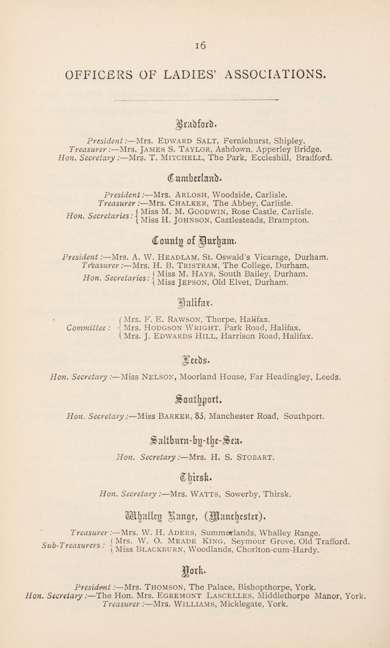 ID OFFICERS OF LADIES’ ASSOCIATIONS. Hjntbforb. President:—Mrs. Edward Salt, Ferniehurst, Shipley. Treasurer:—Mrs. James S. Taylor, Ashdown, Apperley Bridge. Hon. Secretary :—Mrs. T. Mitchell, The Park, Eccleshill, Bradford. Ctmtlierlaitfr. President:—Mrs. Arlosh, Woodside, Carlisle. Treasurer :—Mrs. Chalker, The Abbey, Carlisle. Non Secretaries • J Miss Ml M> GOODWIN, Rose Castle, Carlisle. non. secretaries. \Miss H> j0HNS0N) Castlesteads, Brampton. of Jarjmm. President:—Mrs. A. W. Headlam, St. Oswald’s Vicarage, Durham. Treasurer:—Mrs. H. B. Tristram, The College, Durham. Hon Secretaries ■ I Miss Ml Hays- South Bailey, Durham. non. secretaries. j Miss jEPSOn, Old Elvet, Durham. JfalxM. f Mrs. F. E. Rawson, Thorpe, Halifax. Committee : - Mrs. Hodgson Wright, Park Road, Halifax. (Mrs. J. Edwards Hill, Plarrison Road, Halifax. Hon. Secretary .—Miss Nelson, Moorland House, Far Headingley, Leeds. Hotttljport. Hon. Secretary:—Miss Barker, 85, Manchester Road, Southport. Hon. Secretary:—Mrs. H. S. Stobart. fljirslt. Hon. Secretary :—Mrs. Watts, Sowerby, Thirsk. §.art0e, Treasurer:—Mrs. W. H. Aders, Summenrlands, Whalley Range. Sah.Trensurers ■ i Mrs- w- °- Meade King, Seymour Grove, Old Trafford. w ' ' ( Miss Blackburn, Woodlands, Chorlton-cum-Hardy. ||or k. President:—Mrs. Thomson, The Palace, Bishopthorpe, York. Hon. Secretary :—The Hon. Mrs. Egremont Lascelles, Middlethorpe Manor, York. Treasurer :—Mrs. Williams, Micklegate, York.