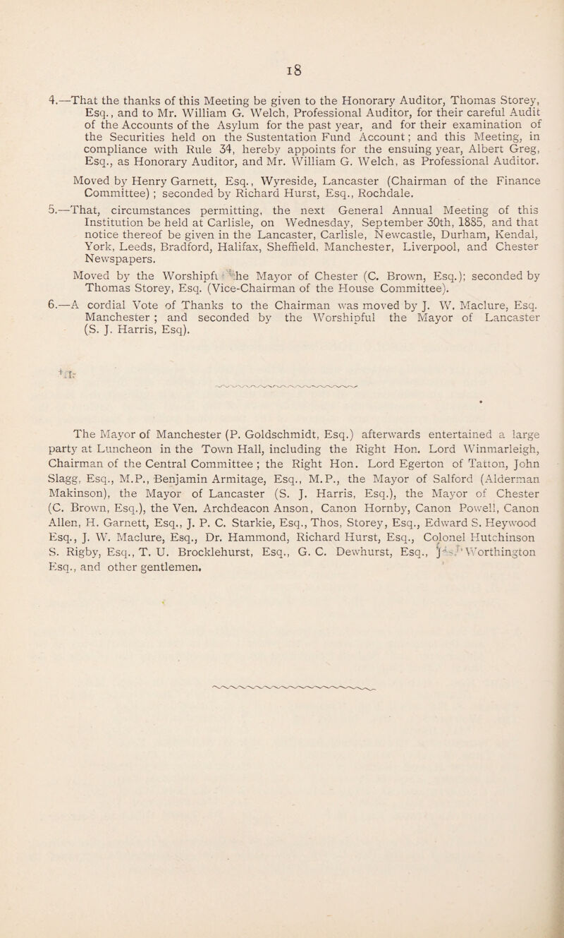 4. —That the thanks of this Meeting be given to the Honorary Auditor, Thomas Storey, Esq., and to Mr. William G. Welch, Professional Auditor, for their careful Audit of the Accounts of the Asylum for the past year, and for their examination of the Securities held on the Sustentation Fund Account; and this Meeting, in compliance with Rule 34, hereby appoints for the ensuing year, Albert Greg, Esq., as Honorary Auditor, and Mr. William G. Welch, as Professional Auditor. Moved by Henry Garnett, Esq., Wyreside, Lancaster (Chairman of the Finance Committee) ; seconded by Richard Hurst, Esq., Rochdale. 5. —That, circumstances permitting, the next General Annual Meeting of this Institution be held at Carlisle, on Wednesday, September 30th, 1885, and that notice thereof be given in the Lancaster, Carlisle, Newcastle, Durham, Kendal, York, Leeds, Bradford, Halifax, Sheffield, Manchester, Liverpool, and Chester Newspapers. Moved by the Worshipfi ;he Mayor of Chester (C. Brown, Esq.); seconded by Thomas Storey, Esq. (Vice-Chairman of the House Committee). 6. —A cordial Vote of Thanks to the Chairman was moved by J. W. Maclure, Esq. Manchester ; and seconded by the Worshipful the Mayor of Lancaster (S. J. Harris, Esq). Lfr The Mayor of Manchester (P. Goldschmidt, Esq.) afterwards entertained a large party at Luncheon in the Town Hall, including the Right Hon. Lord Winmarleigh, Chairman of the Central Committee; the Right Hon. Lord Egerton of Tatton, John Slagg, Esq., M.P., Benjamin Armitage, Esq., M.P., the Mayor of Salford (Alderman Makinson), the Mayor of Lancaster (S. J. Harris, Esq.), the Mayor of Chester (C. Brown, Esq.), the Ven. Archdeacon Anson, Canon Hornby, Canon Powell, Canon Allen, H. Garnett, Esq., J. P. C. Starkie, Esq., Thos, Storey, Esq., EdwardS. Heywood Esq., J. W. Maclure, Esq., Dr. Hammond, Richard Hurst, Esq., Colonel Hutchinson S. Rigby, Esq., T. U. Brocklehurst, Esq., G. C. Dewhurst, Esq., ’ Worthington Esq., and other gentlemen.