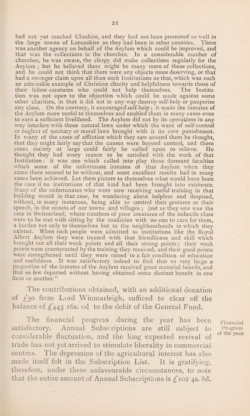 had not yet reached Cheshire, and they had not been promoted so well in the large towns of Lancashire as they had been in other counties. There was another agency on behalf of the Asylum which could be improved, and that was the collections in the churches. In a considerable number of churches, he was aware, the clergy did make collections regularly for the Asylum ; but he believed there might be many more of these collections, and he could not think that there were any objects more deserving, or that had a stronger claim upon all than such Institutions as that, which was such an admirable example of Christian charity and helpfulness towards those of their fellow-creatures who could not help themselves. The Institu¬ tion was not open to the objection which could be made against some other charities, in that it did not in any way destroy self-help or pauperise any class. On the contrary, it encouraged self-help ; it made the inmates of the Asylum more useful to themselves and enabled them in many cases even to earn a sufficient livelihood. The Asylum did not by its operations in any way interfere •with those natural laws under which the want of self-control or neglect of sanitary or moral laws brought with it its own punishment. In many of the cases of affliction which they saw around them he thought, that they might fairly say that the causes were beyond control, and those cases society at large could fairly be called upon to relieve. He thought they had every reason to be satisfied with the work of that Institution : it was one which called into play those dormant faculties wdiich some of the unfortunate inmates of that Asylum when they came there seemed to be without, and most excellent results had in many cases been achieved. Let them picture to themselves what would have been the case if no institutions of that kind had been brought into existence. Many of the unfortunates who were now receiving useful training in that building would in that case, be wandering about helpless and despised, without, in many instances, being able to control their gestures or their speech, in the streets of our towns and villages ; just as they saw was the case in Switzerland, where numbers of poor creatures of the imbecile class were to be met with sitting by the roadsides with no one to care for them, a burden not only to themselves but to the neighbourhoods in which they existed. When such people were admitted to institutions like the Royal Albert Asylum they were treated with that friendliness and skill which brought out all their weak points and all their strong points ; their weak points were counteracted by the training they received, and their good points were strengthened until they were raised to a fair condition of education and usefulness. It was satisfactory indeed to find that so very large a proportion of the inmates of the Asylum received great material benefit, and that so few departed without having obtained some distinct benefit in one form or another.” The contributions obtained, with an additional donation of £50 from Lord Winmarleigh, sufficed to clear off the balance of ^445 16s. od to the debit of the General Fund. The financial progress during the year has been satisfactory. Annual Subscriptions are still subject to considerable fluctuation, and the long expected revival of trade has not yet arrived to stimulate liberality in commercial centres. The depression of the agricultural interest has also made itself felt in the Subscription List. It is gratifying, therefore, under these unfavourable circumstances, to note that the entire amount of Annual Subscriptions is £*102 4s. 8d. Financial Progress of the year