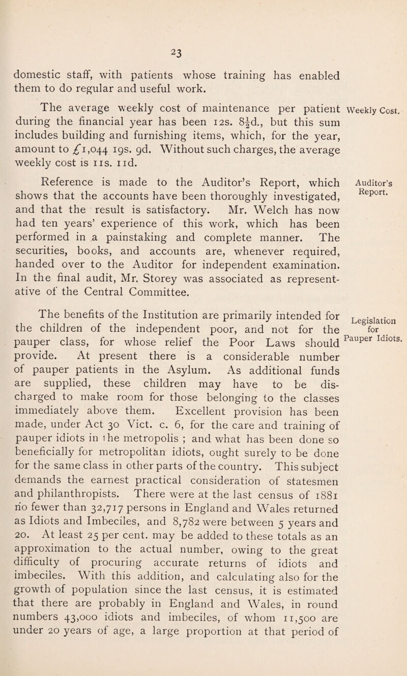 Auditor’s Report. Legislation for domestic staff, with patients whose training has enabled them to do regular and useful work. The average weekly cost of maintenance per patient Weekly Cost, during the financial year has been 12s. 8|d., but this sum includes building and furnishing items, which, for the year, amount to £*1,044 I9S* 9^. Without such charges, the average weekly cost is ns. nd. Reference is made to the Auditor’s Report, which shows that the accounts have been thoroughly investigated, and that the result is satisfactory. Mr. Welch has now had ten years’ experience of this work, which has been performed in a painstaking and complete manner. The securities, books, and accounts are, whenever required, handed over to the Auditor for independent examination. In the final audit, Mr. Storey was associated as represent¬ ative of the Central Committee. The benefits of the Institution are primarily intended for the children of the independent poor, and not for the pauper class, for whose relief the Poor Laws should Pauper Idl0ts» provide. At present there is a considerable number of pauper patients in the Asylum. As additional funds are supplied, these children may have to be dis¬ charged to make room for those belonging to the classes immediately above them. Excellent provision has been made, under Act 30 Viet. c. 6, for the care and training of pauper idiots in 1 he metropolis ; and what has been done so beneficially for metropolitan idiots, ought surely to be done for the same class in other parts of the country. This subject demands the earnest practical consideration of statesmen and philanthropists. There were at the last census of 1881 no fewer than 32,717 persons in England and Wales returned as Idiots and Imbeciles, and 8,782 were between 5 years and 20. At least 25 per cent, may be added to these totals as an approximation to the actual number, owing to the great difficulty of procuring accurate returns of idiots and imbeciles. With this addition, and calculating also for the growth of population since the last census, it is estimated that there are probably in England and Wales, in round numbers 43,000 idiots and imbeciles, of whom 11,500 are under 20 years of age, a large proportion at that period of