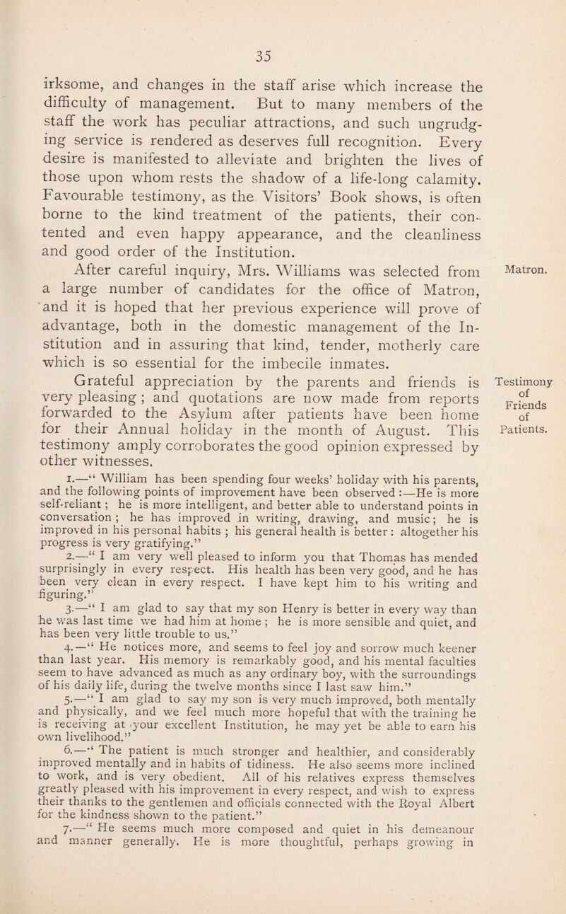 irksome, and changes in the staff arise which increase the difficulty of management. But to many members of the staff the work has peculiar attractions, and such ungrudg¬ ing service is rendered as deserves full recognition. Every desire is manifested to alleviate and brighten the lives of those upon whom rests the shadow of a life-long calamity. Favourable testimony, as the Visitors’ Book shows, is often borne to the kind treatment of the patients, their con¬ tented and even happy appearance, and the cleanliness and good order of the Institution. After careful inquiry, Mrs. Williams was selected from a large number of candidates for the office of Matron, and it is hoped that her previous experience will prove of advantage, both in the domestic management of the In¬ stitution and in assuring that kind, tender, motherly care which is so essential for the imbecile inmates. Grateful appreciation by the parents and friends is very pleasing ; and quotations are now made from reports forwarded to the Asylum after patients have been home for their Annual holiday in the month of August. This testimony amply corroborates the good opinion expressed by other witnesses. 1. —“ William has been spending four weeks’ holiday with his parents, and the following points of improvement have been observed :—He is more self-reliant; he is more intelligent, and better able to understand points in conversation; he has improved in writing, drawing, and music; he is improved in his personal habits ; his general health is better : altogether his progress is very gratifying.” 2. —I am very well pleased to inform you that Thomas has mended surprisingly in every respect. His health has been very good, and he has been very clean in every respect. I have kept him to his writing and figuring.” 3- —“ I am glad to say that my son Henry is better in every way than he was last time we had him at home ; he is more sensible and quiet, and has been very little trouble to us.” 4- —“ He notices more, and seems to feel joy and sorrow much keener than last year. His memory is remarkably good, and his mental faculties seem to have advanced as much as any ordinary boy, with the surroundings of his daily life, during the twelve months since I last saw him.” 5- —“ 1 am glad to say my son is very much improved, both mentally and physically, and we feel much more hopeful that with the training he is receiving at .your excellent Institution, he may yet be able to earn his own livelihood.” 6.—’‘ The patient is much stronger and healthier, and considerably improved mentally and in habits of tidiness. He also seems more inclined to work, and is very obedient. All of his relatives express themselves greatly pleased with his improvement in every respect, and wish to express their thanks to the gentlemen and officials connected with the Royal Albert for the kindness shown to the patient.” 7*—*e He seems much more composed and quiet in his demeanour and manner generally. He is more thoughtful, perhaps growing in Matron. Testimony of Friends of Patients.