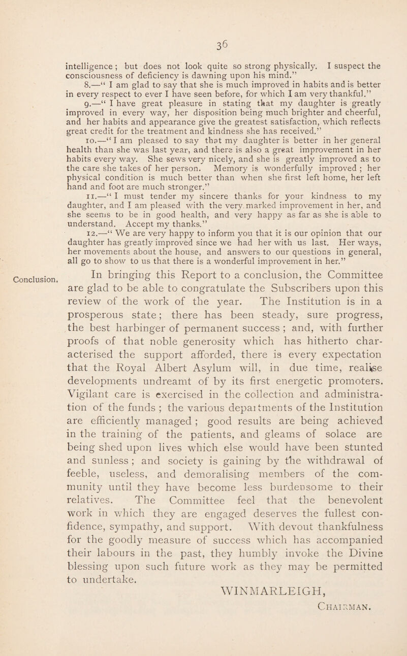 intelligence ; but does not look quite so strong physically. I suspect the consciousness of deficiency is dawning upon his mind.” 8.—“ I am glad to say that she is much improved in habits and is better in every respect to ever I have seen before, for which lam very thankful.” g.—“ I have great pleasure in stating that, my daughter is greatly improved in every way, her disposition being much brighter and cheerful, and her habits and appearance give the greatest satisfaction, which reflects great credit for the treatment and kindness she has received.” 10. —“lam pleased to say that my daughter is better in her general health than she was last year, and there is also a great improvement in her habits every way. She sews very nicely, and she is greatly improved as to the care she takes of her person. Memory is wonderfully improved ; her physical condition is much better than when she first left home, her left hand and foot are much stronger.” 11. —“ I must tender my sincere thanks for your kindness to my daughter, and I am pleased with the very, marked improvement in her, and she seems to be in good health, and very happy as far as she is able to understand. Accept my thanks.” 12. —“ We are very happy to inform you that it is our opinion that our daughter has greatly improved since we had her with us last. Her ways, her movements about the house, and answers to our questions in general, all go to show to us that there is a wonderful improvement in her.” In bringing this Report to a conclusion, the Committee are glad to be able to congratulate the Subscribers upon this review of the work of the }mar. The Institution is in a prosperous state; there has been steady, sure progress, the best harbinger of permanent success ; and, with further proofs of that noble generosity which has hitherto char¬ acterised the support afforded, there is every expectation that the Royal Albert Asylum will, in due time, realise developments undreamt of by its first energetic promoters. Vigilant care is exercised in the collection and administra¬ tion of the funds the various depaitments of the Institution are efficiently managed ; good results are being achieved in the training of the patients, and gleams of solace are being shed upon lives which else would have been stunted and sunless ; and society is gaining by the withdrawal of feeble, useless, and demoralising members of the com¬ munity until they have become less burdensome to their relatives. The Committee feel that the benevolent work in which the}^ are engaged deserves the fullest con¬ fidence, sympath}g and support. With devout thankfulness for the goodly measure of success which has accompanied their labours in the past, they humbly invoke the Divine blessing upon such future work as they may be permitted to undertake. WINMARLEIGH, Chairman.