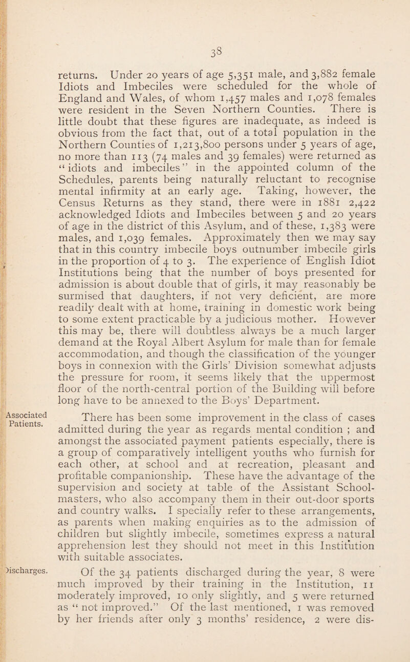 returns. Under 20 years of age 5,351 male, and 3,882 female Idiots and Imbeciles were scheduled for the whole of England and Wales, of whom 1457 males and 1,078 females were resident in the Seven Northern Counties. There is little doubt that these figures are inadequate, as indeed is obvious from the fact that, out of a total population in the Northern Counties of 1,213,800 persons under 5 years of age, no more than 113 (74 males and 39 females) were returned as “idiots and imbeciles” in the appointed column of the Schedules, parents being naturally reluctant to recognise mental infirmity at an early age. Taking, however, the Census Returns as they stand, there were in 1881 2,422 acknowledged Idiots and Imbeciles between 5 and 20 years of age in the district of this Asylum, and of these, 1,383 were males, and 1,039 females. Approximately then we may say that in this country imbecile boys outnumber imbecile girls in the proportion of 4 to 3. The experience of English Idiot Institutions being that the number of boys presented for admission is about double that of girls, it may reasonably be surmised that daughters, if not very deficient, are more readily dealt with at home, training in domestic work being to some extent practicable by a judicious mother. However this may be, there will doubtless always be a much larger demand at the Royal Albert Asylum for male than for female accommodation, and though the classification of the younger boys in connexion with the Girls’ Division somewhat adjusts the pressure for room, it seems likely that the uppermost floor of the north-central portion of the Building will before long have to be annexed to the Boys’ Department. There has been some improvement in the class of cases admitted during the year as regards mental condition ; and amongst the associated payment patients especially, there is a group of comparatively intelligent youths who furnish for each other, at school and at recreation, pleasant and profitable companionship. These have the advantage of the supervision and society at table of the Assistant School¬ masters, who also accompany them in their out-door sports and country walks. I specially refer to these arrangements, as parents when making enquiries as to the admission of children but slightly imbecile, sometimes express a natural apprehension lest they should not meet in this Institution with suitable associates. Of the 34 patients discharged during the year, 8 were much improved by their training in the Institution, 11 moderately improved, 10 only slightly, and 5 were returned as “ not improved.” Of the last mentioned, 1 was removed