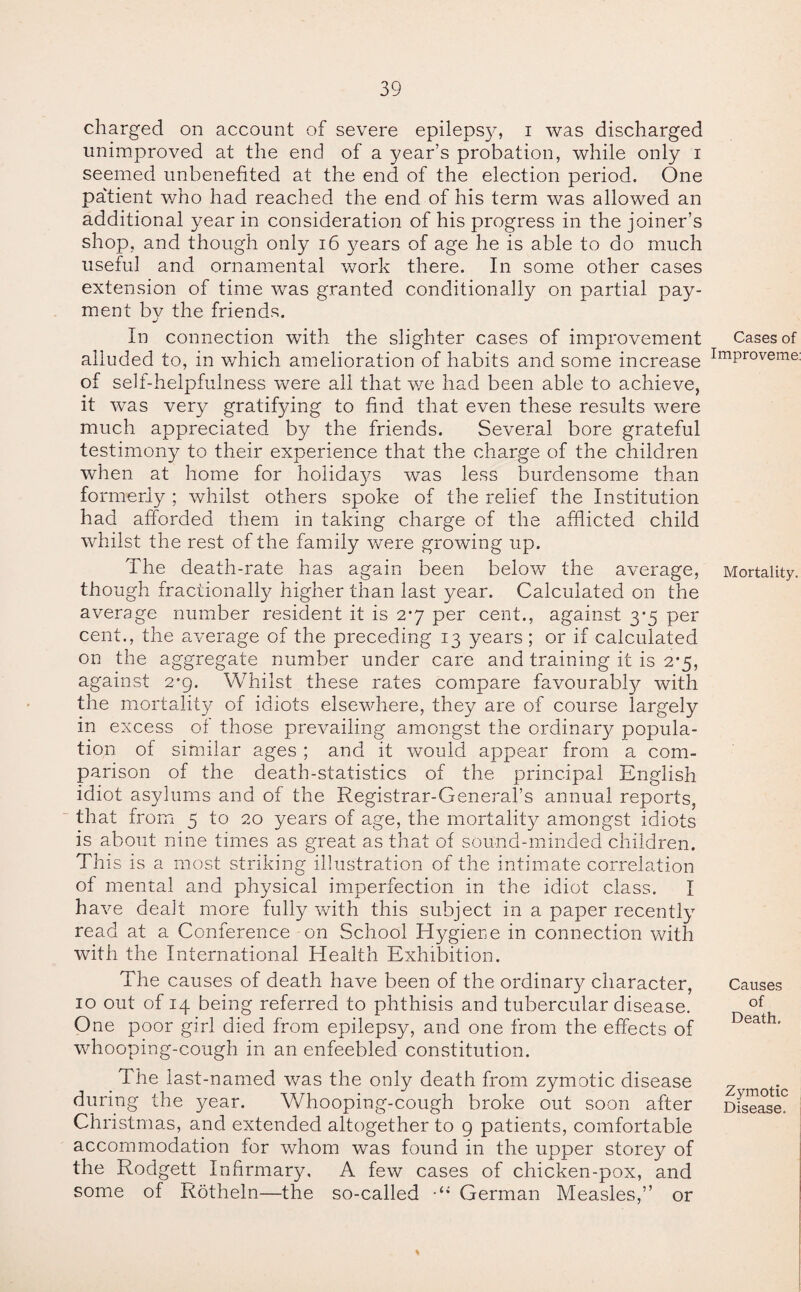 charged on account of severe epilepsy, i was discharged unimproved at the end of a year’s probation, while only i seemed unbenefited at the end of the election period. One patient who had reached the end of his term was allowed an additional year in consideration of his progress in the joiner’s shop, and though only 16 years of age he is able to do much useful and ornamental work there. In some other cases extension of time was granted conditionally on partial pay¬ ment by the friends. In connection with the slighter cases of improvement alluded to, in which amelioration of habits and some increase of self-helpfulness were all that we had been able to achieve, it was very gratifying to find that even these results were much appreciated by the friends. Several bore grateful testimony to their experience that the charge of the children when at home for holidays was less burdensome than formerly ; whilst others spoke of the relief the Institution had afforded them in taking charge of the afflicted child whilst the rest of the family were growing up. The death-rate has again been below the average, though fractionally higher than last year. Calculated on the average number resident it is 2*7 per cent., against 3*5 per cent., the average of the preceding 13 years ; or if calculated on the aggregate number under care and training it is 2-5, against 2*9. Whilst these rates compare favourabty with the mortality of idiots elsewhere, they are of course largely in excess of those prevailing amongst the ordinary popula¬ tion of similar ages ; and it would appear from a com¬ parison of the death-statistics of the principal English idiot asylums and of the Registrar-General’s annual reports, that from 5 to 20 years of age, the mortality amongst idiots is about nine times as great as that of sound-minded children. This is a most striking illustration of the intimate correlation of mental and physical imperfection in the idiot class. I have dealt more fully with this subject in a paper recently read at a Conference on School Hygiene in connection with with the International Health Exhibition. The causes of death have been of the ordinary character, 10 out of 14 being referred to phthisis and tubercular disease. One poor girl died from epilepsy, and one from the effects of whooping-cough in an enfeebled constitution. The last-named was the only death from zymotic disease during the year. Whooping-cough broke out soon after Christmas, and extended altogether to 9 patients, comfortable accommodation for whom was found in the upper storey of the Rodgett Infirmary, A few cases of chicken-pox, and some of Rotheln—the so-called •“ German Measles,” or Cases of Improveme: Mortality. Causes of Death. Zymotic Disease.