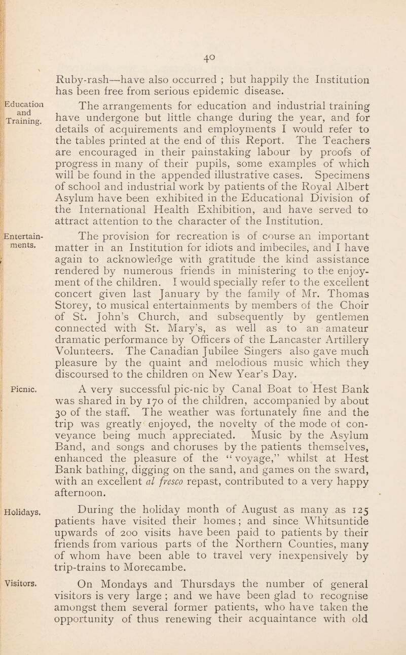 Education and Training. Entertain¬ ments. Picnic. Ruby-rash—have also occurred ; but happily the Institution has been free from serious epidemic disease. The arrangements for education and industrial training have undergone but little change during the year, and for details of acquirements and employments I would refer to the tables printed at the end of this Report. The Teachers are encouraged in their painstaking labour by proofs of progress in many of their pupils, some examples of which will be found in the appended illustrative cases. Specimens of school and industrial work by patients of the Royal Albert Asylum have been exhibited in the Educational Division of the International Health Exhibition, and have served to attract attention to the character of the Institution. The provision for recreation is of course an important matter in an Institution for idiots and imbeciles, and I have again to acknowledge with gratitude the kind assistance rendered by numerous friends in ministering to the enjoy¬ ment of the children. I would specially refer to the excellent concert given last January by the family of Mr. Thomas Storey, to musical entertainments by members of the Choir of St. John’s Church, and subsequently by gentlemen connected with St. Mary’s, as well as to an amateur dramatic performance by Officers of the Lancaster Artillery Volunteers. The Canadian Jubilee Singers also gave much pleasure by the quaint and melodious music which they discoursed to the children on New Year’s Day. A very successful pic-nic by Canal Boat to Hest Bank was shared in by 170 of the children, accompanied by about 30 of the staff. The weather was fortunately fine and the trip was greatly enjoyed, the novelty of the mode of con¬ veyance being much appreciated. Music by the Asylum Band, and songs and choruses by the patients themselves, enhanced the pleasure of the “ voyage,” whilst at Hest Bank bathing, digging on the sand, and games on the sward, with an excellent al fresco repast, contributed to a very happy afternoon. Holidays. During the holiday month of August as many as 125 patients have visited their homes; and since Whitsuntide upwards of 200 visits have been paid to patients by their friends from various parts of the Northern Counties, many of whom have been able to travel very inexpensively by trip-trains to Morecambe. Visitors. On Mondays and Thursdays the number of general visitors is very large ; and we have been glad to recognise amongst them several former patients, who have taken the opportunity of thus renewing their acquaintance with old