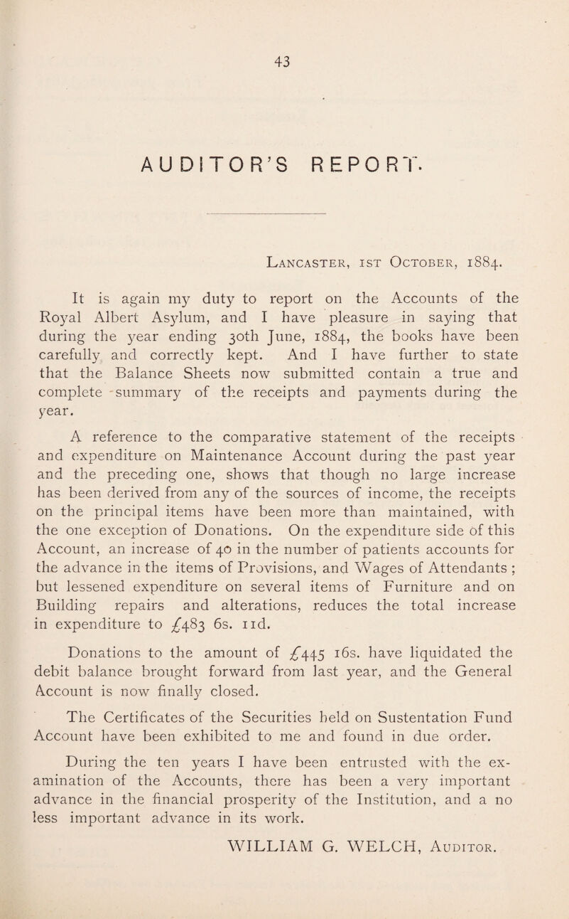 AUDITOR’S REPORT. Lancaster, ist October, 1884. It is again my duty to report on the Accounts of the Royal Albert Asylum, and I have pleasure in saying that during the year ending 30th June, 1884, the books have been carefully and correctly kept. And I have further to state that the Balance Sheets now submitted contain a true and complete summary of the receipts and payments during the year. A reference to the comparative statement of the receipts and expenditure on Maintenance Account during the past year and the preceding one, shows that though no large increase has been derived from any of the sources of income, the receipts on the principal items have been more than maintained, with the one exception of Donations. On the expenditure side of this Account, an increase of 40 in the number of patients accounts for the advance in the items of Provisions, and Wages of Attendants ; but lessened expenditure on several items of Furniture and on Building repairs and alterations, reduces the total increase in expenditure to ^483 6s. ud. Donations to the amount of £445 16s. have liquidated the debit balance brought forward from last year, and the General Account is now finally closed. The Certificates of the Securities held on Sustentation Fund Account have been exhibited to me and found in due order. During the ten years I have been entrusted with the ex¬ amination of the Accounts, there has been a very important advance in the financial prosperity of the Institution, and a no less important advance in its work. WILLIAM G. WELCH, Auditor.