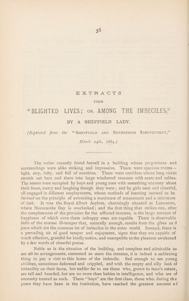 EXTRACTS FROM uBLIGHTED LIVES; or, AMONG THE IMBECILES/5 BY A SHEFFIELD LADY. (Reprinted from the “ Sheffield and Rotherham Independent,” March 24th, 1884J The writer recentty found herself in a building whose proportions and surroundings were alike striking and impressive. There were spacious rooms — light, airy, lofty, and full of sunshine. There were corridors whose long vistas stretch out here and there into large windowed recesses with seats and tables. The rooms were occupied by boys and young men with something uncanny about their faces, merry and laughing though they were ; and by girls neat and cheerful, all engaged in different employments, whose methods of learning seemed to be devised on the principle of extracting a maximum of amusement and a minimum of task. It was the Royal Albert Asylum, charmingly situated at Lancaster, where Morecambe Bay is overlooked ; and the first thing that strikes one, after the completeness of the provision for the afflicted inmates, is the large amount of happiness of which even these unhappy ones are capable. There is observable little of the morose ill-temper that, naturally enough, results from the gibes an d jeers which are the common lot of imbeciles in the outer world. Instead, there is a pervading air of good temper and enjoyment, signs that they are capable of much affection, grateful for kindly notice, and susceptible to the pleasure awakened by a few words of cheerful praise. Noble as is the situation of the building, and complete and admirable as are all its arrangements, contented as seem the inmates, it is indeed a saddening thing to pay a visit to this home of the imbecile. Sad enough to see young children, sometimes deformed and crippled, and with the empty and silly look of imbecility on their faces, but sadder far to see those who, grown to man’s estate, are tall and bearded, but are no more than babies in intelligence, and who are of necessity treated as such. These “boys” are the first class, those who, during the years they have been in the institution, have reached the greatest amount o f