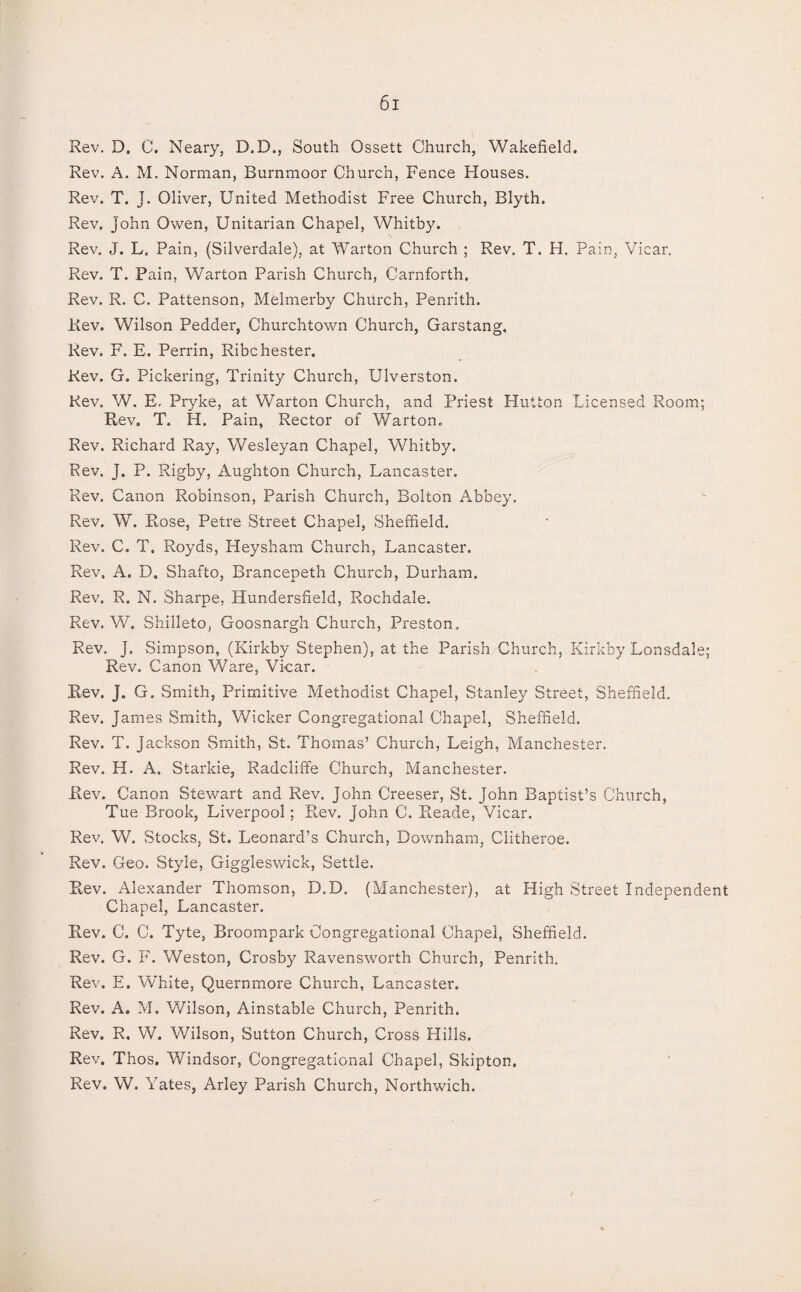 Rev. D. C. Neary, D.D., South Ossett Church, Wakefield. Rev. A. M. Norman, Burnmoor Church, Fence Houses. Rev. T. J. Oliver, United Methodist Free Church, Blyth. Rev. John Owen, Unitarian Chapel, Whitby. Rev. J. L. Pain, (Silverdale), at War ton Church ; Rev. T. H. Pain, Vicar. Rev. T. Pain, Warton Parish Church, Carnforth. Rev. R. C. Pattenson, Melmerby Church, Penrith. Rev. Wilson Pedder, Churchtown Church, Garstang, Rev. F. E. Perrin, Ribchester. Rev. G. Pickering, Trinity Church, Ulverston. Rev. W. E, Pryke, at Warton Church, and Priest Hutton Licensed Room; Rev. T. H. Pain, Rector of Warton. Rev. Richard Ray, Wesleyan Chapel, Whitby. Rev. J. P. Rigby, Aughton Church, Lancaster. Rev. Canon Robinson, Parish Church, Bolton Abbey. Rev. W. Rose, Petre Street Chapel, Sheffield. Rev. C. T. Royds, Heysham Church, Lancaster. Rev. A. D. Shafto, Brancepeth Church, Durham. Rev. R. N. Sharpe, Hundersfield, Rochdale. Rev. W. Shilleto, Goosnargh Church, Preston, Rev. J. Simpson, (Kirkby Stephen), at the Parish Church, Kirkby Lonsdale; Rev. Canon Ware, Vicar. Rev. J. G. Smith, Primitive Methodist Chapel, Stanley Street, Sheffield. Rev. James Smith, Wicker Congregational Chapel, Sheffield. Rev. T. Jackson Smith, St. Thomas’ Church, Leigh, Manchester. Rev. H. A, Starkie, Radcliffe Church, Manchester. Rev. Canon Stewart and Rev. John Creeser, St. John Baptist’s Church, Tue Brook, Liverpool; Rev. John C. Reade, Vicar. Rev. W. Stocks, St. Leonard’s Church, Downham, Clitheroe. Rev. Geo. Style, Giggleswick, Settle. Rev. Alexander Thomson, D.D, (Manchester), at High Street Independent Chapel, Lancaster. Rev. C. C. Tyte, Broompark Congregational Chapel, Sheffield. Rev. G. F. Weston, Crosby Ravensworth Church, Penrith. Rev. E. White, Quernmore Church, Lancaster. Rev. A. M. Wilson, Ainstable Church, Penrith. Rev. R, W. Wilson, Sutton Church, Cross Hills. Rev. Thos. Windsor, Congregational Chapel, Skipton. Rev. W. Yates, Arley Parish Church, Northwich.