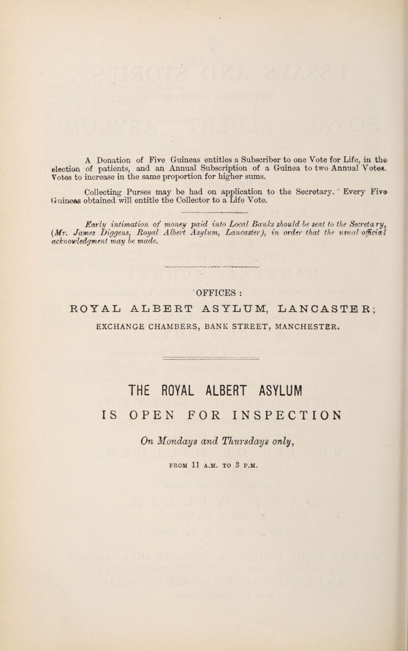 A Donation of Five Guineas entitles a Subscriber to one Vote for Life, in the election of patients, and an Annual Subscription of a Guinea to two Annual Votes. Votes to increase in the same proportion for higher sums. Collecting Purses may be had on application to the Secretary. Every Five Guineas obtained will entitle the Collector to a Life Vote. Early intimation of money paid into Local Banks should he sent to the Secretary, (Mr. James Diggens, Royal Albert Asylum, Lancaster), in order that the usual official acknowledgment may he made. ' OFFICES : ROYAL ALBERT ASYLUM, LANCASTER; EXCHANGE CHAMBERS, BANK STREET, MANCHESTER. THE ROYAL ALBERT ASYLUM IS OPEN FOR INSPECTION On Mondays and Thursdays only, FROM 11 A.M. TO 8 P.M.