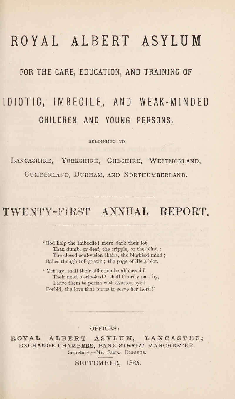 ROYAL ALBERT ASYLUM FOR THE CARE, EDUCATION, AND TRAINING OF IDIOTIC, IMBECILE, AND WEAK-MINDED CHILDREN AND YOUNG PERSONS, BELONGING TO Lancashire, Yorkshire, Cheshire, Westmorland, Cumberland, Durham, and Northumberland. TWENTY-FIRST ANNUAL REPORT. * God help the Imbecile ! more dark their lot Than dumb, or deaf, the cripple, or the blind : The closed soul-vision theirs, the blighted mind ; Babes though full-grown ; the page of life a blot. ‘ Yet say, shall their affliction be abhorred ? Their need o’erlooked ? shall Charity pass by, Leave them to perish with averted eye ? Forbid, the love that burns to serve her Lord ! ’ OFFICES: ROYAL ALBERT ASYLUM, LANCASTER; EXCHANGE CHAMBERS, BANK STREET, MANCHESTER. Secretary,—Mr. James Diggens. SEPTEMBER, 1885.