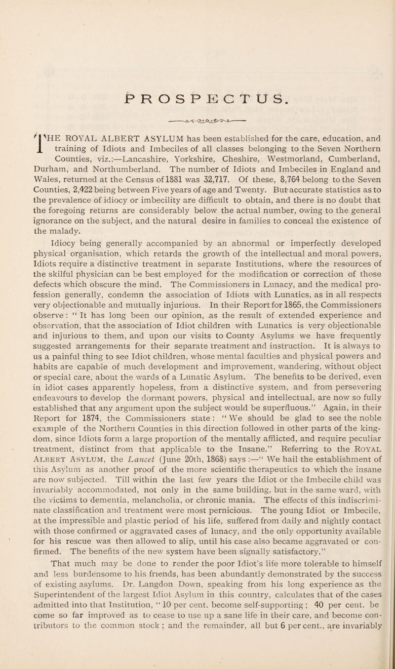 PROSPECTUS. 'PHE ROYAL ALBERT ASYLUM has been established for the care, education, and training of Idiots and Imbeciles of all classes belonging to the Seven Northern Counties, viz.:—Lancashire, Yorkshire, Cheshire, Westmorland, Cumberland, Durham, and Northumberland. The number of Idiots and Imbeciles in England and Wales, returned at the Census of 1881 was 32,717. Of these, 8,764 belong to the Seven Counties, 2,422 being between Five years of age and Twenty. But accurate statistics as to the prevalence of idiocy or imbecility are difficult to obtain, and there is no doubt that the foregoing returns are considerably below the actual number, owing to the general ignorance on the subject, and the natural desire in families to conceal the existence of the malady. Idiocy being generally accompanied by an abnormal or imperfectly developed physical organisation, which retards the growth of the intellectual and moral powers, Idiots require a distinctive treatment in separate Institutions, where the resources of the skilful physician can be best employed for the modification or correction of those defects which obscure the mind. The Commissioners in Lunacy, and the medical pro¬ fession generally, condemn the association of Idiots with Lunatics, as in all respects very objectionable and mutually injurious. In their Report for 1865, the Commissioners observe : “ It has long been our opinion, as the result of extended experience and observation, that the association of Idiot children with Lunatics is very objectionable and injurious to them, and upon our visits to County Asylums we have frequently suggested arrangements for their separate treatment and instruction. It is always to us a painful thing to see Idiot children, whose mental faculties and physical powers and habits are capable of much development and improvement, wandering, without object or special care, about the wards of a Lunatic Asylum. The benefits to be derived, even in idiot cases apparently hopeless, from a distinctive system, and from persevering endeavours to develop the dormant powers, physical and intellectual, are now so fully established that any argument upon the subject would be superfluous.” Again, in their Report for 1874, the Commissioners state: “We should be glad to see the noble example of the Northern Counties in this direction followed in other parts of the king¬ dom, since Idiots form a large proportion of the mentally afflicted, and require peculiar treatment, distinct from that applicable to the Insane.” Referring to the Royal Albert Asylum, the Lancet (June 20th, 1868) says :—“ We hail the establishment of this Asylum as another proof of the more scientific therapeutics to which the insane are now subjected. Till within the last few years the Idiot or the Imbecile child was invariably accommodated, not only in the same building, but in the same ward, with the victims to dementia, melancholia, or chronic mania. The effects of this indiscrimi¬ nate classification and treatment were most pernicious. The young Idiot or Imbecile, at the impressible and plastic period of his life, suffered from daily and nightly contact with those confirmed or aggravated cases of lunacy, and the only opportunity available for his rescue was then allowed to slip, until his case also became aggravated or con¬ firmed. The benefits of the new system have been signally satisfactory.” That much may be done to render the poor Idiot’s life more tolerable to himself and less burdensome to his friends, has been abundantly demonstrated by the success of existing asylums. Dr. Langdon Down, speaking from his long experience as the Superintendent of the largest Idiot Asylum in this country, calculates that of the cases admitted into that Institution, “10 per cent, become self-supporting; 40 per cent, be come so far improved as to cease to use up a sane life in their care, and become con¬