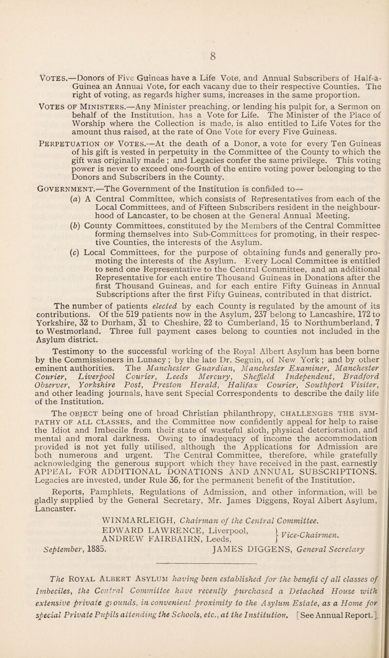 Votes.—Donors of Five Guineas have a Life Vote, and Annual Subscribers of Half-a- Guinea an Annual Vote, for each vacany due to their respective Counties. The right of voting, as regards higher sums, increases in the same proportion. VOTES OF Ministers.—Any Minister preaching, or lending his pulpit for, a Sermon on behalf of the Institution, has a Vote for Life. The Minister of the Place of Worship where the Collection is made, is also entitled to Life Votes for the amount thus raised, at the rate of One Vote for every Five Guineas. Perpetuation of Votes.—At the death of a Donor, a vote for every Ten Guineas of his gift is vested in perpetuity in the Committee of the County to which the gift was originally made ; and Legacies confer the same privilege. This voting power is never to exceed one-fourth of the entire voting power belonging to the Donors and Subscribers in the County. Government.—The Government of the Institution is confided to— (a) A Central Committee, which consists of Representatives from each of the Local Committees, and of Fifteen Subscribers resident in the neighbour¬ hood of Lancaster, to be chosen at the General Annual Meeting. (b) County Committees, constituted by the Members of the Central Committee forming themselves into Sub-Committees for promoting, in their respec¬ tive Counties, the interests of the Asylum. (c) Local Committees, for the purpose of obtaining funds and generally pro¬ moting the interests of the Asylum. Every Local Committee is entitled to send one Representative to the Central Committee, and an additional Representative for each entire Thousand Guineas in Donations after the first Thousand Guineas, and for each entire Fifty Guineas in Annual Subscriptions after the first Fifty Guineas, contributed in that district. The number of patients elected by each County is regulated by the amount of its contributions. Of the 519 patients now in the Asylum, 237 belong to Lancashire, 172 to Yorkshire, 32 to Durham, 31 to Cheshire, 22 to Cumberland, 15 to Northumberland, 7 to Westmorland. Three full payment cases belong to counties not included in the Asylum district. Testimony to the successful working of the Royal Albert Asylum has been borne by the Commissioners in Lunacy ; by the late Dr. Seguin, of New York ; and by other eminent authorities. The Manchester Guardian, Manchester Examiner, Manchester Courier, Liverpool Courier, Leeds Mercury, Sheffield Independent, Bradford Observer, Yorkshire Post, Preston Herald, Halifax Courier, Southport Visiter, and other leading journals, have sent Special Correspondents to describe the daily life of the Institution. The object being one of broad Christian philanthropy, challenges the sym¬ pathy of all classes, and the Committee now confidently appeal for help to raise the Idiot and Imbecile from their state of wasteful sloth, physical deterioration, and mental and moral darkness. Owing to inadequacy of income the accommodation provided is not yet fully utilised, although the Applications for Admission are both numerous and urgent. The Central Committee, therefore, while gratefully acknowledging the generous support which they have received in the past, earnestly APPEAL FOR ADDITIONAL DONATIONS AND ANNUAL SUBSCRIPTIONS. Legacies are invested, under Rule 36, for the permanent benefit of the Institution. Reports, Pamphlets, Regulations of Admission, and other information, will be gladly supplied by the General Secretary, Mr. James Diggens, Royal Albert Asylum, Lancaster. WINMARLEIGH, Chairman of the Central Committee. EDWARD LAWRENCE, Liverpool, ANDREW FAIRBAIRN, Leeds, Vice-Chairmen. September, 1885. JAMES DIGGENS, General Secretary The Royal Albert Asylum having been established for the benefit of all classes of Imbeciles, the Central Committee have recently purchased a Detached House with extensive private giounds, in convenient proximity to the Asylum Estate, as a Home for special Private Pupils attending the Schools, etc., at the Institution. [See Annual Report.].