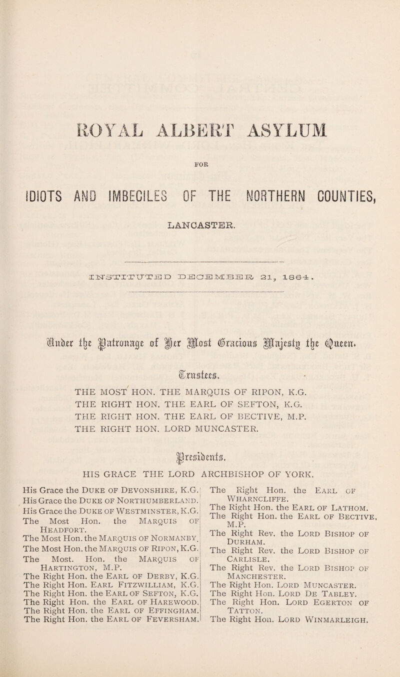 ROYAL ALBERT ASYLUM FOR IDIOTS AND IMBECILES OF THE NORTHERN COUNTIES, LANCASTER. IiTSTITTJTED DECEMBER 21, 1864. Inkr % |]iitmuHgT of fjjer pM §twmtt t\z Queen* imgto, THE MOST HON. THE MARQUIS OF RIPON, K.G. THE RIGHT HON. THE EARL OF SEFTON, K.G. THE RIGHT PION. THE EARL OF BECTIVE, M.P. THE RIGHT HON. LORD MUNCASTER. HIS GRACE THE LORD ARCHBISHOP OF YORK. His Grace the Duke of Devonshire, K.G.I His Grace the Duke of Northumberland. Plis Grace the Duke of Westminster, K.G. The Most Hon. the Marquis of Headfort. The Most Hon. the Marquis of Normanby. The Most Hon. the Marquis of Ripon, K.G. The Most. Hon. the Marquis of Hartington, M.P. The Right Hon. the Earl of Derby, K.G. The Right Hon. Earl Fitzwilliam, K.G. The Right Hon. the Earl of Sefton, K.G. The Right Hon. the Earl of Harewood. The Right Hon. the Earl of Effingham. The Right Hon. the Earl of Feversham. The Right Hon. the Earl of Wharncliffe. The Right Hon. the Earl of Lathom. The Right Hon. the Earl of Bective, M.P. The Right Rev. the Lord Bishop of Durham. The Right Rev. the Lord Bisi-iop of Carlisle. The Right Rev. the Lord Bishop of Manchester. The Right Plon. Lord Muncaster. The Right Hon. Lord De Tabley. The Right Hon. Lord Egerton of Tatton. The Right Hon. Lord Winmarleigh.