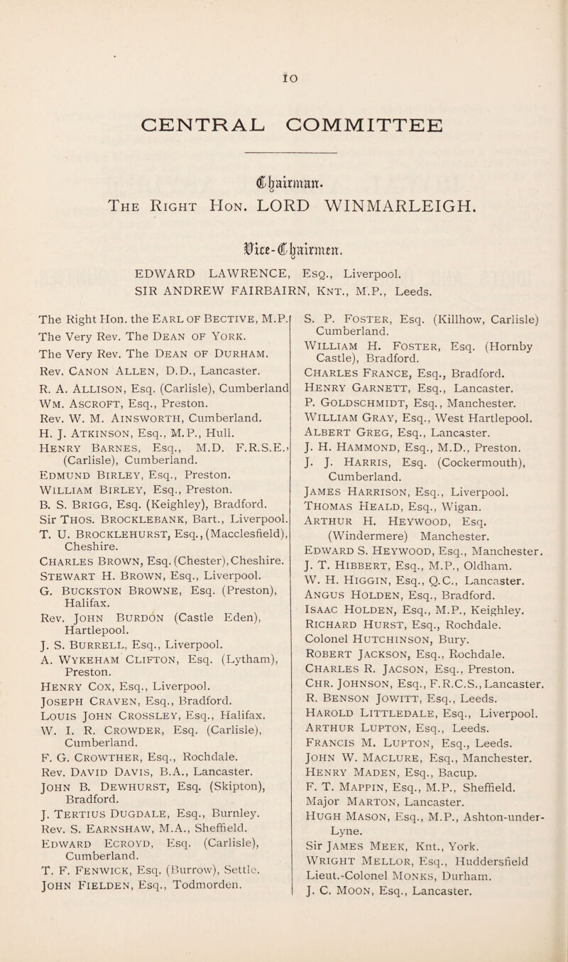 IO CENTRAL COMMITTEE Chairman. o The Right Hon. LORD WINMARLEIGH. ^ice-Chairmen. EDWARD LAWRENCE, Esq., Liverpool. SIR ANDREW FAIRBAIRN, Knt., M.P., Leeds. The Right Hon. the Earl of Bective, M.P. The Very Rev. The Dean of York. The Very Rev. The Dean of Durham. Rev. Canon Allen, D.D., Lancaster. R. A. Allison, Esq. (Carlisle), Cumberland Wm. Ascroft, Esq., Preston. Rev. W. M. Ainsworth, Cumberland. H. J. Atkinson, Esq., M.P., Hull. Henry Barnes, Esq., M.D. F.R.S.E.> (Carlisle), Cumberland. Edmund Birley, Esq., Preston. William Birley, Esq., Preston. B. S. Brigg, Esq. (Keighley), Bradford. Sir Thos. Brocklebank, Bart., Liverpool. T. U. Brocklehurst, Esq., (Macclesfield), Cheshire. Charles Brown, Esq. (Chester),Cheshire. Stewart H. Brown, Esq., Liverpool. G. Buckston Browne, Esq. (Preston), Halifax. Rev. John Burdon (Castle Eden), Hartlepool. J. S. Burrell, Esq., Liverpool. A. Wykeham Clifton, Esq. (Lytham), Preston. Henry Cox, Esq., Liverpool. Joseph Craven, Esq., Bradford. Louis John Crossley, Esq., Halifax. W. I. R. Crowder, Esq. (Carlisle), Cumberland. F. G. Crowther, Esq., Rochdale. Rev. David Davis, B.A., Lancaster. John B. Dewhurst, Esq. (Skipton), Bradford. J. Tertius Dugdale, Esq., Burnley. Rev. S. Earnshaw, M.A., Sheffield. Edward Ecroyd, Esq. (Carlisle), Cumberland. T. F. Fenwick, Esq. (Burrow), .Settle. John Fielden, Esq., Todmorden. S. P. Foster, Esq. (Killhow, Carlisle) Cumberland. William H. Foster, Esq. (Hornby Castle), Bradford. Charles France, Esq., Bradford. Henry Garnett, Esq., Lancaster. P. Goldschmidt, Esq., Manchester. William Gray, Esq., West Hartlepool. Albert Greg, Esq., Lancaster. J. H. Hammond, Esq., M.D., Preston. J. J. Harris, Esq. (Cockermouth), Cumberland. James Harrison, Esq., Liverpool. Thomas PIeald, Esq., Wigan. Arthur H. Heywood, Esq. (Windermere) Manchester. Edward S. Heywood, Esq., Manchester. J. T. Hibbert, Esq., M.P., Oldham. W. H. Higgin, Esq., Q.C., Lancaster. Angus Holden, Esq., Bradford. Isaac Holden, Esq., M.P., Keighley. Richard Hurst, Esq., Rochdale. Colonel Hutchinson, Bury. Robert Jackson, Esq., Rochdale. Charles R. Jacson, Esq., Preston. Chr. Johnson, Esq., F.R.C.S.,Lancaster. R. Benson Jowitt, Esq., Leeds. Harold Littledale, Esq., Liverpool. Arthur Lupton, Esq., Leeds. Francis M. Lupton, Esq., Leeds. John W. Maclure, Esq., Manchester. Henry Maden, Esq., Bacup. F. T. Mappin, Esq., M.P., Sheffield. Major Marton, Lancaster. Hugh Mason, Esq., M.P., Ashton-under- Lyne. Sir James Meek, Knt., York. Wright Mellor, Esq., Huddersfield Lieut.-Colonel Monks, Durham. J. C. Moon, Esq., Lancaster.