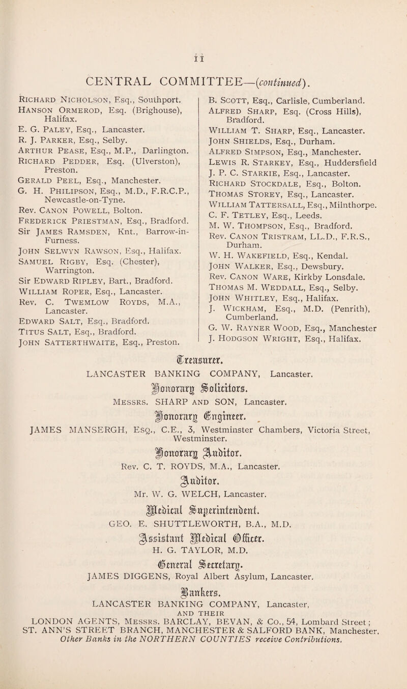 CENTRAL COMMITTEE—(continued). Richard Nicholson, Esq., Southport. Hanson Ormerod, Esq. (Brighouse), Halifax. E. G. Paley, Esq., Lancaster. R. J. Parker, Esq., Selby. Arthur Pease, Esq., M.P., Darlington. Richard Pedder, Esq. (Ulverston), Preston. Gerald Peel, Esq., Manchester. G. H. Philipson, Esq., M.D., F.R.C.P., Newcastle-on-Tyne. Rev. Canon Powell, Bolton. Frederick Priestman, Esq., Bradford. Sir James Ramsden, Knt., Barrow-in- Furness. John Selwyn Rawson, Esq., Halifax. Samuel Rigby, Esq. (Chester), Warrington. Sir Edward Ripley, Bart., Bradford. William Roper, Esq., Lancaster. Rev. C. Twemlow Royds, M.A., Lancaster. Edward Salt, Esq., Bradford. Titus Salt, Esq., Bradford. John Satterthwaite, Esq., Preston. B. Scott, Esq., Carlisle, Cumberland. Alfred Sharp, Esq. (Cross Hills), Bradford. William T. Sharp, Esq., Lancaster. John Shields, Esq., Durham. Alfred Simpson, Esq., Manchester. Lewis R. Starkey, Esq., Huddersfield J. P. C. Starkie, Esq., Lancaster. Richard Stockdale, Esq., Bolton. Thomas Storey, Esq., Lancaster. William Tatters all, Esq., Milnthorpe. C. F. Tetley, Esq., Leeds. M. W. Thompson, Esq., Bradford. Rev. Canon Tristram, LL.D., F.R.S., Durham. W. H. Wakefield, Esq., Kendal. John Walker, Esq., Dewsbury. Rev. Canon Ware, Kirkby Lonsdale. Thomas M. Weddall, Esq., Selby. John Whitley, Esq., Halifax. J. Wickham, Esq., M.D. (Penrith), Cumberland. G. W. Rayner Wood, Esq., Manchester J. Hodgson Wright, Esq., Halifax. ^xmmxtx. LANCASTER BANKING COMPANY, Lancaster. JShiiorarg Staltdtors. Messrs. SHARP and SON, Lancaster. ffonorarg (Smghtm. JAMES MANSERGH, Esq., C.E., 3, Westminster Chambers, Victoria Street, Westminster. Honorary ^rtidtar. Rev. C. T. ROYDS, M.A., Lancaster. gutfritOL Mr. W. G. WELCH, Lancaster. GEO. E. SHUTTLEWORTH, B.A., M.D. gissktairt Sdbkal Dicker. H. G. TAYLOR, M.D. dnural Jtarrdarg. JAMES DIGGENS, Royal Albert Asylum, Lancaster. § an tars. LANCASTER BANKING COMPANY, Lancaster, and their LONDON AGENTS, Messrs. BARCLAY, BEVAN, & Co., 54, Lombard Street; ST. ANN’S STREET BRANCH, MANCHESTER & SALFORD BANK, Manchester. Other Banks in the NORTHERN COUNTIES receive Contributions.