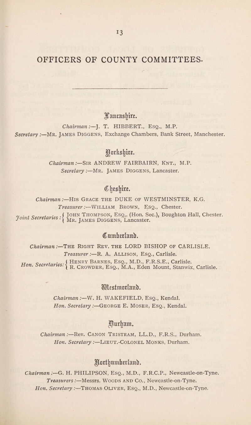 OFFICERS OF COUNTY COMMITTEES. jHtlCHSljm. Chairman:—J. T. HIBBERT., Esq., M.P. Secretary :—Mr. James Diggens, Exchange Chambers, Bank Street, Manchester. [orKsjprjc. Chairman:—Sir ANDREW FAIRBAIRN, Knt., M.P. Secretary :—Mr. James Diggens, Lancaster. Chairman:—His Grace the DUKE of WESTMINSTER, K.G. Treasurer-— William Brown, Esq., Chester. TmW Srrrrtarir* -f J0HN Thompson, Esq,, (Hon. Sec.), Boughton Hall, Chester. Joml secreiaries . | Mr. james Diggens, Lancaster. Cttmbttrlanb. Chairman .-—The Right Rev. the LORD BISHOP of CARLISLE. Hon. Secretaries: Treasurer:—R. A. Allison, Esq., Carlisle. ( Henry Barnes, Esq., M.D., F.R.S.E., Carlisle. ( R. Crowder, Esq., M.A., Eden Mount, Stanwix, Carlisle. fesittmrlamL Chairman:—W. H. WAKEFIELD, Esq., Kendal. Hon. Secretary:—George E. Moser, Esq., Kendal. Chairman .-—Rev. Canon Tristram, LL.D., F.R.S., Durham. Hon. Secretary :—Lieut.-Colonel Monks, Durham. Chairman:—G. H. PHILIPSON, Esq., M.D., F.R.C.P., Newcastle-on-Tyne. Treasurers:—Messrs. Woods and Co., Newcastle-on-Tyne. Hon. Secretary :—Thomas Oliver, Esq., M.D., Newcastle-on-Tyne,