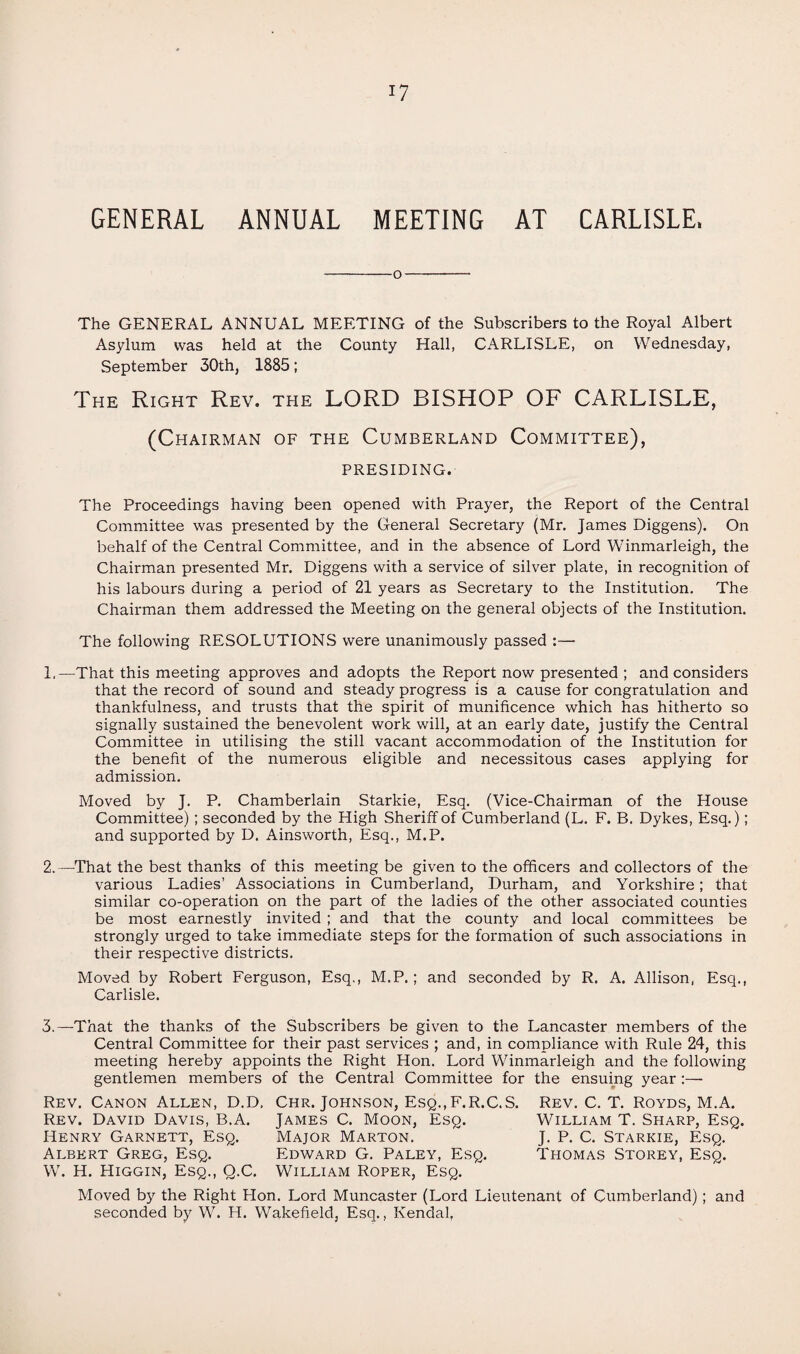 GENERAL ANNUAL MEETING AT CARLISLE. -O- The GENERAL ANNUAL MEETING of the Subscribers to the Royal Albert Asylum was held at the County Hall, CARLISLE, on Wednesday, September 30th, 1885; The Right Rev. the LORD BISHOP OF CARLISLE, (Chairman of the Cumberland Committee), presiding. The Proceedings having been opened with Prayer, the Report of the Central Committee was presented by the General Secretary (Mr. James Diggens). On behalf of the Central Committee, and in the absence of Lord Winmarleigh, the Chairman presented Mr. Diggens with a service of silver plate, in recognition of his labours during a period of 21 years as Secretary to the Institution. The Chairman them addressed the Meeting on the general objects of the Institution. The following RESOLUTIONS were unanimously passed :— 1. —That this meeting approves and adopts the Report now presented ; and considers that the record of sound and steady progress is a cause for congratulation and thankfulness, and trusts that the spirit of munificence which has hitherto so signally sustained the benevolent work will, at an early date, justify the Central Committee in utilising the still vacant accommodation of the Institution for the benefit of the numerous eligible and necessitous cases applying for admission. Moved by J. P. Chamberlain Starkie, Esq. (Vice-Chairman of the House Committee); seconded by the High Sheriff of Cumberland (L. F. B. Dykes, Esq.); and supported by D. Ainsworth, Esq., M.P. 2. —That the best thanks of this meeting be given to the officers and collectors of the various Ladies’ Associations in Cumberland, Durham, and Yorkshire; that similar co-operation on the part of the ladies of the other associated counties be most earnestly invited ; and that the county and local committees be strongly urged to take immediate steps for the formation of such associations in their respective districts. Moved by Robert Ferguson, Esq., M.P.; and seconded by R. A. Allison, Esq., Carlisle. 3. —That the thanks of the Subscribers be given to the Lancaster members of the Central Committee for their past services ; and, in compliance with Rule 24, this meeting hereby appoints the Right Hon. Lord Winmarleigh and the following gentlemen members of the Central Committee for the ensuing year :—• Rev. Canon Allen, D.D, Chr. Johnson, Esq.,F.R.C.S. Rev. C. T. Royds, M.A. Rev. David Davis, B.A. James C. Moon, Esq. William T. Sharp, Esq. Henry Garnett, Esq. Major Marton. J. P. C. Starkie, Esq. Albert Greg, Esq. Edward G. Paley, Esq. Thomas Storey, Esq. W. H. Higgin, Esq., Q.C. William Roper, Esq. Moved by the Right Plon. Lord Muncaster (Lord Lieutenant of Cumberland); and seconded by W. H. Wakefield, Esq., Kendal,