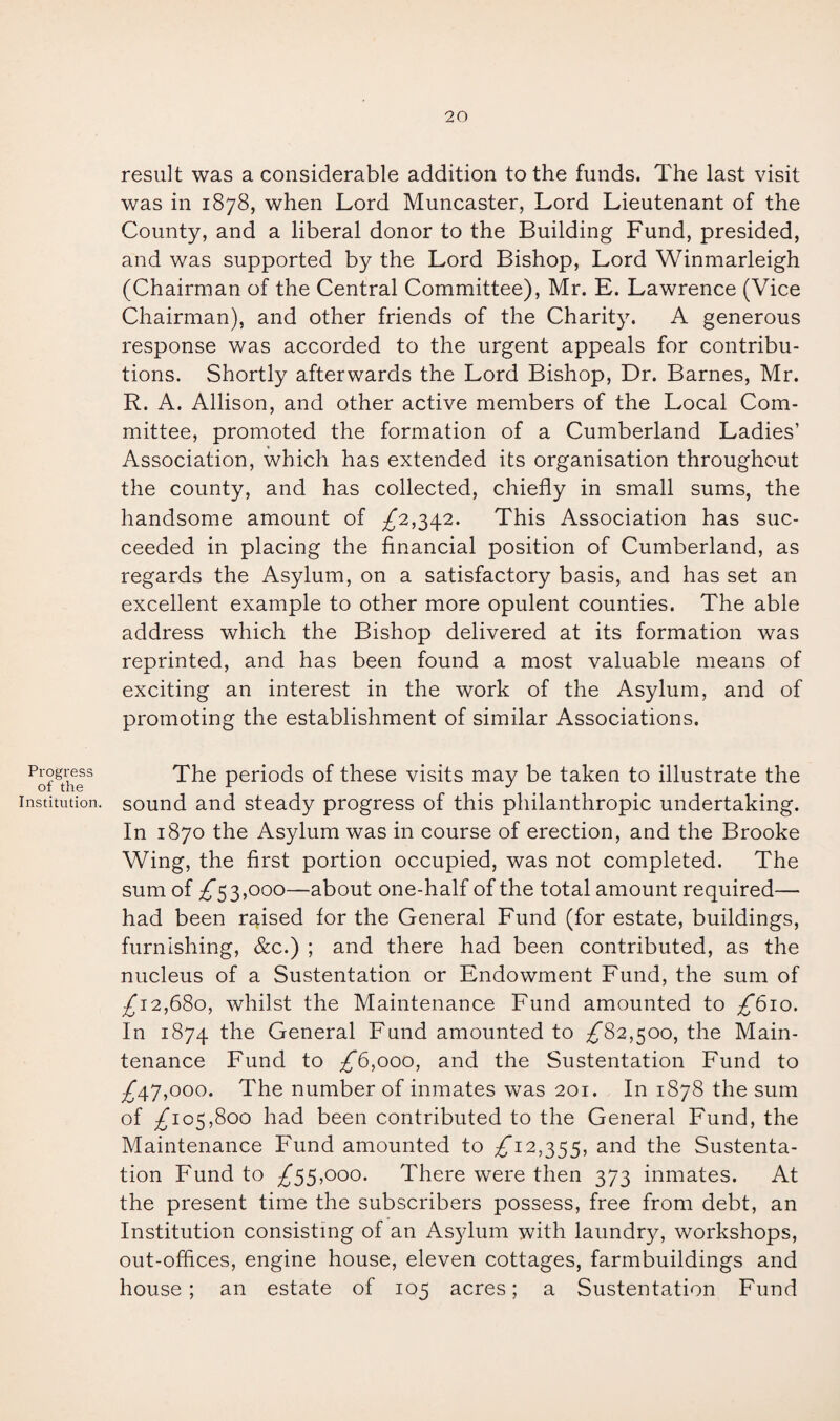 20 Progress of the Institution. result was a considerable addition to the funds. The last visit was in 1878, when Lord Muncaster, Lord Lieutenant of the County, and a liberal donor to the Building Fund, presided, and was supported by the Lord Bishop, Lord Winmarleigh (Chairman of the Central Committee), Mr. E. Lawrence (Vice Chairman), and other friends of the Charity. A generous response was accorded to the urgent appeals for contribu¬ tions. Shortly afterwards the Lord Bishop, Dr. Barnes, Mr. R. A. Allison, and other active members of the Local Com¬ mittee, promoted the formation of a Cumberland Ladies’ Association, which has extended its organisation throughout the county, and has collected, chiefly in small sums, the handsome amount of ^2,342. This Association has suc¬ ceeded in placing the financial position of Cumberland, as regards the Asylum, on a satisfactory basis, and has set an excellent example to other more opulent counties. The able address which the Bishop delivered at its formation was reprinted, and has been found a most valuable means of exciting an interest in the work of the Asylum, and of promoting the establishment of similar Associations. The periods of these visits may be taken to illustrate the sound and steady progress of this philanthropic undertaking. In 1870 the Asylum was in course of erection, and the Brooke Wing, the first portion occupied, was not completed. The sum of ^53,000—about one-half of the total amount required— had been raised for the General Fund (for estate, buildings, furnishing, &c.) ; and there had been contributed, as the nucleus of a Sustentation or Endowment Fund, the sum of /i2,68o, whilst the Maintenance Fund amounted to /bio. In 1874 General Fund amounted to /82,500, the Main¬ tenance Fund to £6,000, and the Sustentation Fund to /47,ooo. The number of inmates was 201. In 1878 the sum of /io5,8oo had been contributed to the General Fund, the Maintenance Fund amounted to £12,355, and the Sustenta¬ tion Fund to £55,000. There were then 373 inmates. At the present time the subscribers possess, free from debt, an Institution consisting of an Asylum with laundry, workshops, out-offices, engine house, eleven cottages, farmbuildings and
