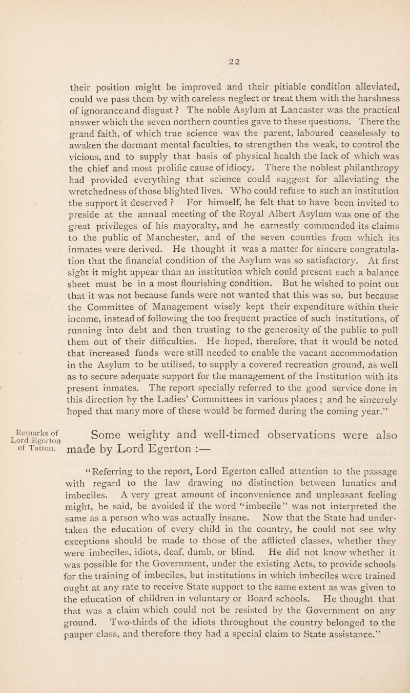 Remarks of Lord Egerton of Tatton. 22 their position might be improved and their pitiable condition alleviated, could we pass them by with careless neglect or treat them with the harshness of ignorance and disgust ? The noble Asylum at Lancaster was the practical answer which the seven northern counties gave to these questions. There the grand faith, of which true science was the parent, laboured ceaselessly to awaken the dormant mental faculties, to strengthen the weak, to control the vicious, and to supply that basis of physical health the lack of which was the chief and most prolific cause of idiocy. There the noblest philanthropy had provided everything that science could suggest for alleviating the wretchedness of those blighted lives. Who could refuse to such an institution the support it deserved ? For himself, he felt that to have been invited to preside at the annual meeting of the Royal Albert Asylum was one of the great privileges of his mayoralty, and he earnestly commended its claims to the public of Manchester, and of the seven counties from which its inmates were derived. He thought it was a matter for sincere congratula¬ tion that the financial condition of the Asylum was so satisfactory. At first sight it might appear than an institution which could present such a balance sheet must be in a most flourishing condition. But he wished to point out that it was not because funds were not wanted that this was so, but because the Committee of Management wisely kept their expenditure within their income, instead of following the too frequent practice of such institutions, of running into debt and then trusting to the generosity of the public to pull them out of their difficulties. He hoped, therefore, that it would be noted that increased funds were still needed to enable the vacant accommodation in the Asylum to be utilised, to supply a covered recreation ground, as well as to secure adequate support for the management of the Institution with its present inmates. The report specially referred to the good service done in this direction by the Ladies’ Committees in various places ; and he sincerely hoped that many more of these would be formed during the coming year.” Some weighty and well-timed observations were also made by Lord Egerton :— “Referring to the report, Lord Egerton called attention to the passage with regard to the law drawing no distinction between lunatics and imbeciles. A very great amount of inconvenience and unpleasant feeling might, he said, be avoided if the word “imbecile” was not interpreted the same as a person who was actually insane. Now that the State had under¬ taken the education of every child in the country, he could not see why exceptions should be made to those of the afflicted classes, whether they were imbeciles, idiots, deaf, dumb, or blind. He did not know whether it was possible for the Government, under the existing Acts, to provide schools for the training of imbeciles, but institutions in which imbeciles were trained ought at any rate to receive State support to the same extent as was given to the education of children in voluntary or Board schools. He thought that that was a claim which could not be resisted by the Government on any ground. Two-thirds of the idiots throughout the country belonged to the pauper class, and therefore they had a special claim to State assistance.”