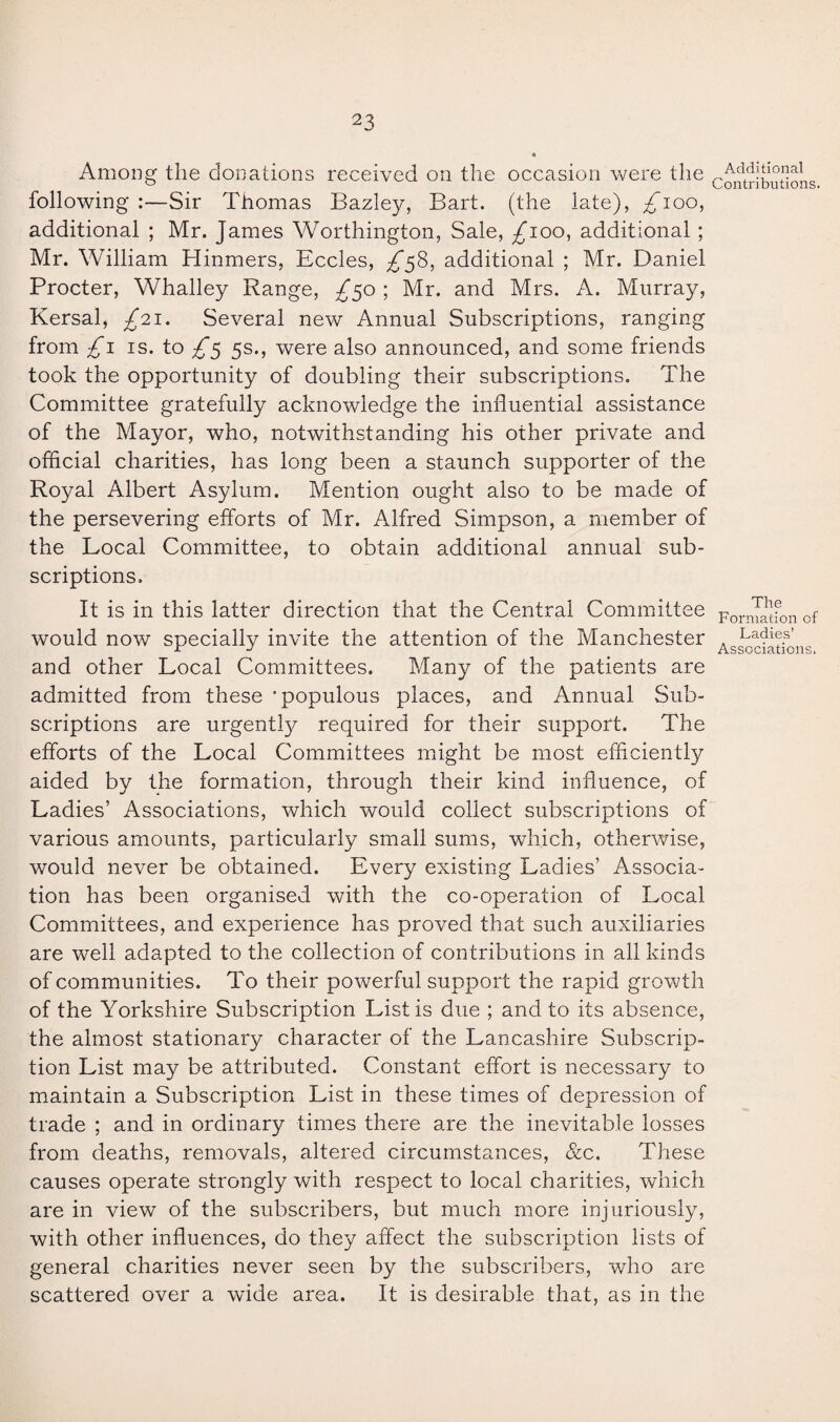 Among the donations received on the occasion were the following :—Sir Thomas Bazley, Bart, (the late), ^ioo, additional ; Mr. James Worthington, Sale, ^100, additional ; Mr. William Hinmers, Eccles, £58, additional ; Mr. Daniel Procter, Whalley Range, /50 ; Mr. and Mrs. A. Murray, Kersal, £21. Several new Annual Subscriptions, ranging from £1 is. to ^*5 5s., were also announced, and some friends took the opportunity of doubling their subscriptions. The Committee gratefully acknowledge the influential assistance of the Mayor, who, notwithstanding his other private and official charities, has long been a staunch supporter of the Royal Albert Asylum. Mention ought also to be made of the persevering efforts of Mr. Alfred Simpson, a member of the Local Committee, to obtain additional annual sub¬ scriptions. It is in this latter direction that the Central Committee would now specially invite the attention of the Manchester and other Local Committees. Many of the patients are admitted from these ’populous places, and Annual Sub¬ scriptions are urgently required for their support. The efforts of the Local Committees might be most efficiently aided by the formation, through their kind influence, of Ladies’ Associations, which would collect subscriptions of various amounts, particularly small sums, which, otherwise, would never be obtained. Every existing Ladies’ Associa¬ tion has been organised with the co-operation of Local Committees, and experience has proved that such auxiliaries are well adapted to the collection of contributions in all kinds of communities. To their powerful support the rapid growth of the Yorkshire Subscription List is due ; and to its absence, the almost stationary character of the Lancashire Subscrip¬ tion List may be attributed. Constant effort is necessary to maintain a Subscription List in these times of depression of trade ; and in ordinary times there are the inevitable losses from deaths, removals, altered circumstances, &c. These causes operate strongly with respect to local charities, which are in view of the subscribers, but much more injuriously, with other influences, do they affect the subscription lists of general charities never seen by the subscribers, who are scattered over a wide area. It is desirable that, as in the Additional Contributions. The Formation of Ladies’ Associations.