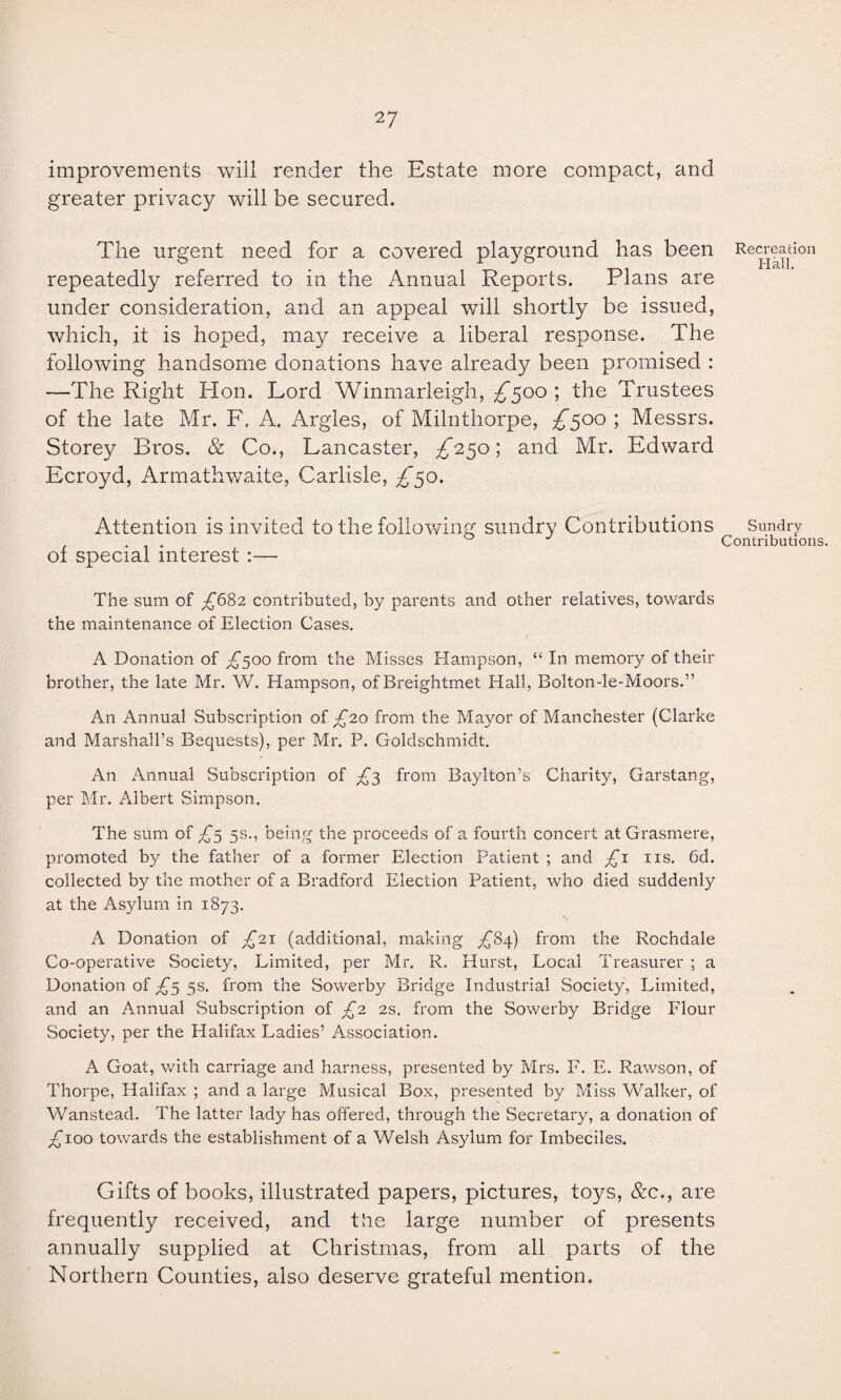 improvements will render the Estate more compact, and greater privacy will be secured. The urgent need for a covered playground has been repeatedly referred to in the Annual Reports. Plans are under consideration, and an appeal will shortly be issued, which, it is hoped, may receive a liberal response. The following handsome donations have already been promised : —The Right Hon. Lord Winmarleigh, ^500 ; the Trustees of the late Mr. F. A. Argles, of Milnthorpe, £500 ; Messrs. Storey Bros. & Co., Lancaster, ^250; and Mr. Edward Ecroyd, Armathwaite, Carlisle, £’50. Attention is invited to the following sundry Contributions of special interest :— The sum of £6%2 contributed, by parents and other relatives, towards the maintenance of Election Cases. A Donation of £500 from the Misses Hampson, “ In memory of their brother, the late Mr. W. Hampson, of Breightmet Hall, Bolton-le-Moors.” An Annual Subscription of £20 from the Mayor of Manchester (Clarke and Marshall’s Bequests), per Mr. P. Goldschmidt. An Annual Subscription of £3 from Baylton’s Charity, Garstang, per Mr. Albert Simpson. The sum of £5 5s-> being the proceeds of a fourth concert at Grasmere, promoted by the father of a former Election Patient ; and £1 11s. 6d. collected by the mother of a Bradford Election Patient, who died suddenly at the Asylum in 1873. A Donation of £21 (additional, making A^4) from the Rochdale Co-operative Society, Limited, per Mr. R. Hurst, Local Treasurer ; a Donation of £5 5s. from the Sowerby Bridge Industrial Society, Limited, and an Annual Subscription of £2 2s. from the Sowerby Bridge Flour Society, per the Halifax Ladies’ Association. A Goat, with carriage and harness, presented by Mrs. F. E. Rawson, of Thorpe, Halifax ; and a large Musical Box, presented by Miss Walker, of Wanstead. The latter lady has offered, through the Secretary, a donation of £100 towards the establishment of a Welsh Asylum for Imbeciles. Gifts of books, illustrated papers, pictures, toys, &c., are frequently received, and the large number of presents annually supplied at Christmas, from all parts of the Northern Counties, also deserve grateful mention. Recreation Hall. Sundry Contributions.