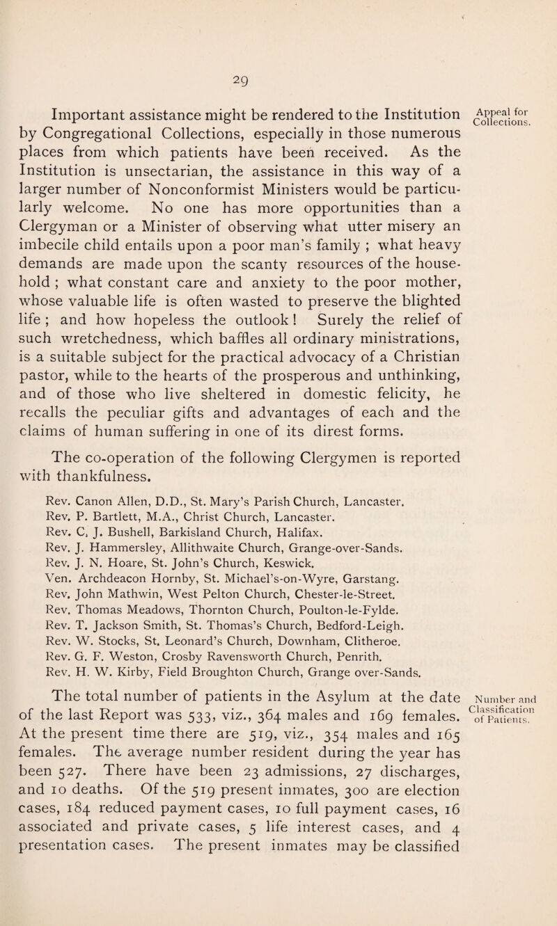 Important assistance might be rendered to the Institution by Congregational Collections, especially in those numerous places from which patients have been received. As the Institution is unsectarian, the assistance in this way of a larger number of Nonconformist Ministers would be particu¬ larly welcome. No one has more opportunities than a Clergyman or a Minister of observing what utter misery an imbecile child entails upon a poor man’s family ; what heavy demands are made upon the scanty resources of the house¬ hold ; what constant care and anxiety to the poor mother, whose valuable life is often wasted to preserve the blighted life ; and how hopeless the outlook ! Surely the relief of such wretchedness, which baffles all ordinary ministrations, is a suitable subject for the practical advocacy of a Christian pastor, while to the hearts of the prosperous and unthinking, and of those who live sheltered in domestic felicity, he recalls the peculiar gifts and advantages of each and the claims of human suffering in one of its direst forms. The co-operation of the following Clergymen is reported with thankfulness. Rev. Canon Allen, D.D., St. Mary’s Parish Church, Lancaster. Rev. P. Bartlett, M.A., Christ Church, Lancaster. Rev. C, J. Bushell, Barkisland Church, Halifax. Rev. J. Hammersley, Allithwaite Church, Grange-over-Sands. Rev. J. N. Hoare, St. John’s Church, Keswick. Yen. Archdeacon Hornby, St. Michael’s-on-Wyre, Garstang. Rev. John Mathwin, West Pelton Church, Chester-le-Street. Rev. Thomas Meadows, Thornton Church, Poulton-le-Fylde. Rev. T. Jackson Smith, St. Thomas’s Church, Bedford-Leigh. Rev. W. Stocks, St. Leonard’s Church, Downham, Clitheroe, Rev. G. F. Weston, Crosby Ravensworth Church, Penrith. Rev. H. W. Kirby, Field Broughton Church, Grange over-Sands. The total number of patients in the Asylum at the date of the last Report was 533, viz., 364 males and 169 females. At the present time there are 519, viz., 354 males and 165 females. The average number resident during the year has been 527. There have been 23 admissions, 27 discharges, and 10 deaths. Of the 519 present inmates, 300 are election cases, 184 reduced payment cases, 10 full payment cases, 16 associated and private cases, 5 life interest cases, and 4 presentation cases. The present inmates may be classified Appeal for Collections. Number and Classification of Patients.