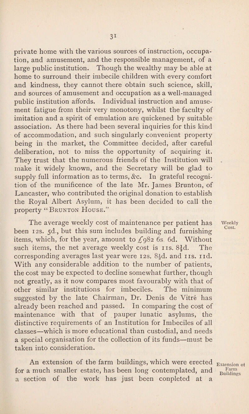 private home with the various sources of instruction, occupa¬ tion, and amusement, and the responsible management, of a large public institution. Though the wealthy may be able at home to surround their imbecile children with every comfort and kindness, they cannot there obtain such science, skill, and sources of amusement and occupation as a well-managed public institution affords. Individual instruction and amuse¬ ment fatigue from their very monotony, whilst the faculty of imitation and a spirit of emulation are quickened by suitable association. As there had been several inquiries for this kind of accommodation, and such singularly convenient property being in the market, the Committee decided, after careful deliberation, not to miss the opportunity of acquiring it. They trust that the numerous friends of the Institution will make it widely known, and the Secretary will be glad to supply full information as to terms, &c. In grateful recogni¬ tion of the munificence of the late Mr. James Brunton, of Lancaster, who contributed the original donation to establish the Royal Albert Asylum, it has been decided to call the property “ Brunton House.” The average weekly cost of maintenance per patient has been 12s. 5d., but this sum includes building and furnishing items, which, for the year, amount to ^982 6s. 6d. Without such items, the net average weekly cost is ns. 8Jd. The corresponding averages last year were 12s. 8£d. and 11s. nd. With any considerable addition to the number of patients, the cost may be expected to decline somewhat further, though not greatly, as it now compares most favourably with that of other similar institutions for imbeciles. The minimum suggested by the late Chairman, Dr. Denis de Vitre has already been reached and passed. In comparing the cost of maintenance with that of pauper lunatic asylums, the distinctive requirements of an Institution for Imbeciles of all classes—which is more educational than custodial, and needs a special organisation for the collection of its funds—must be taken into consideration. An extension of the farm buildings, which were erected for a much smaller estate, has been long contemplated, and a section of the work has just been conpleted at a Weekly Cost. Extension ot Farm Buildings