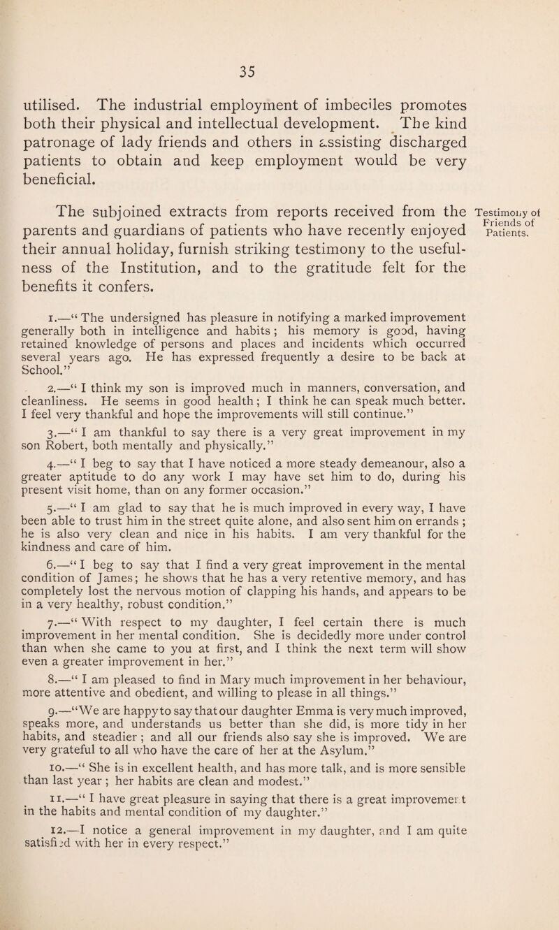 utilised. The industrial employment of imbeciles promotes both their physical and intellectual development. The kind patronage of lady friends and others in assisting discharged patients to obtain and keep employment would be very beneficial. The subjoined extracts from reports received from the Testimony of parents and guardians of patients who have recently enjoyed Patients, their annual holiday, furnish striking testimony to the useful¬ ness of the Institution, and to the gratitude felt for the benefits it confers. 1. —“ The undersigned has pleasure in notifying a marked improvement generally both in intelligence and habits; his memory is good, having retained knowledge of persons and places and incidents which occurred several years ago. He has expressed frequently a desire to be back at School.” 2. —“ I think my son is improved much in manners, conversation, and cleanliness. He seems in good health; I think he can speak much better. I feel very thankful and hope the improvements will still continue.” 3. —“ I am thankful to say there is a very great improvement in my son Robert, both mentally and physically.” 4. —“ I beg to say that I have noticed a more steady demeanour, also a greater aptitude to do any work I may have set him to do, during his present visit home, than on any former occasion.” 5. —“ I am glad to say that he is much improved in every way, I have been able to trust him in the street quite alone, and also sent him on errands ; he is also very clean and nice in his habits. I am very thankful for the kindness and care of him. 6. —“ I beg to say that I find a very great improvement in the mental condition of James; he shows that he has a very retentive memory, and has completely lost the nervous motion of clapping his hands, and appears to be in a very healthy, robust condition.” 7. —“ With respect to my daughter, I feel certain there is much improvement in her mental condition. She is decidedly more under control than when she came to you at first, and I think the next term will show even a greater improvement in her.” 8. —“ I am pleased to find in Mary much improvement in her behaviour, more attentive and obedient, and willing to please in all things.” 9. —“We are happy to say that our daughter Emma is very much improved, speaks more, and understands us better than she did, is more tidy in her habits, and steadier ; and all our friends also say she is improved. We are very grateful to all who have the care of her at the Asylum.” 10. —“ She is in excellent health, and has more talk, and is more sensible than last year ; her habits are clean and modest.” 11. —“ I have great pleasure in saying that there is a great improvement in the habits and mental condition of my daughter.” 12. —I notice a general improvement in my daughter, and I am quite satisfied with her in every respect.”