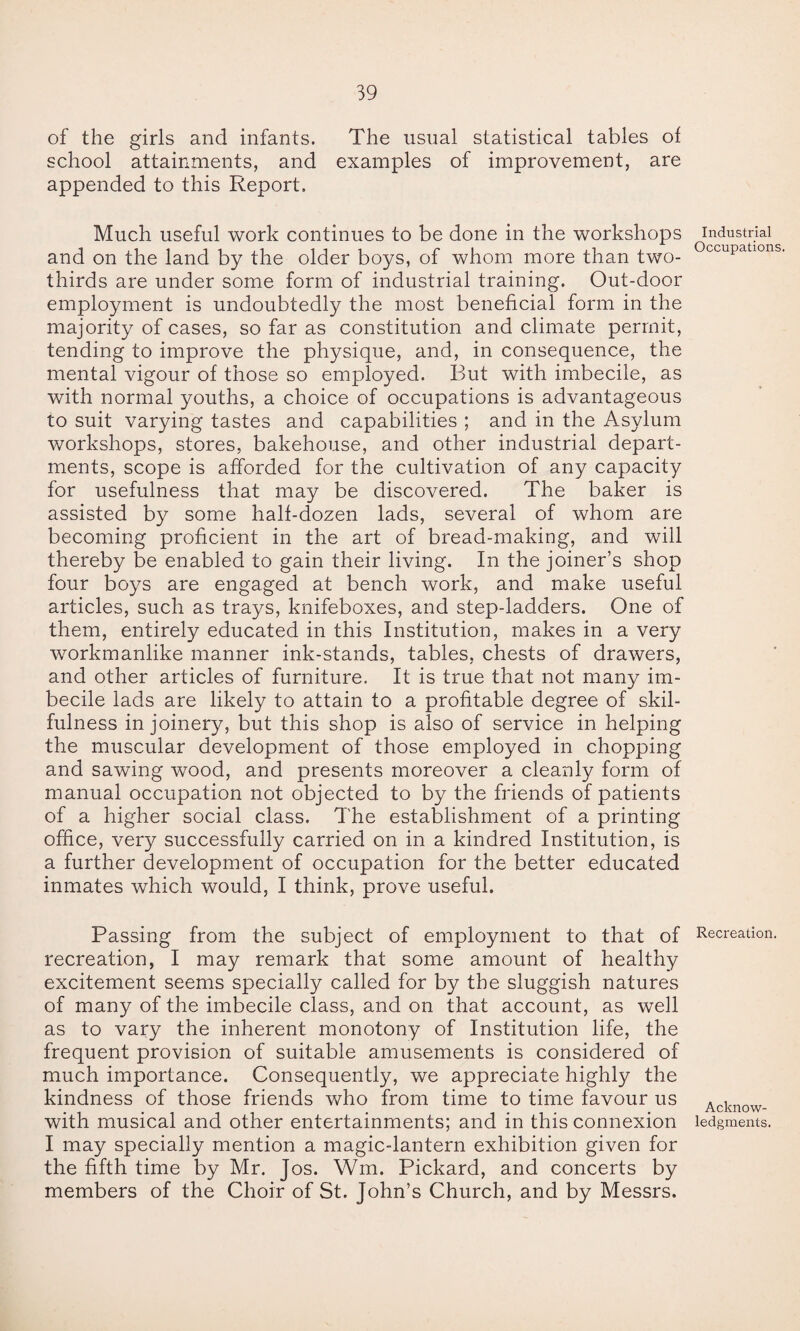 of the girls and infants. The usual statistical tables of school attainments, and examples of improvement, are appended to this Report. Much useful work continues to be done in the workshops and on the land by the older boys, of whom more than two- thirds are under some form of industrial training. Out-door employment is undoubtedly the most beneficial form in the majority of cases, so far as constitution and climate permit, tending to improve the physique, and, in consequence, the mental vigour of those so employed. But with imbecile, as with normal youths, a choice of occupations is advantageous to suit varying tastes and capabilities ; and in the Asylum workshops, stores, bakehouse, and other industrial depart¬ ments, scope is afforded for the cultivation of any capacity for usefulness that may be discovered. The baker is assisted by some half-dozen lads, several of whom are becoming proficient in the art of bread-making, and will thereby be enabled to gain their living. In the joiner’s shop four boys are engaged at bench work, and make useful articles, such as trays, knifeboxes, and step-ladders. One of them, entirely educated in this Institution, makes in a very workmanlike manner ink-stands, tables, chests of drawers, and other articles of furniture. It is true that not many im¬ becile lads are likely to attain to a profitable degree of skil¬ fulness in joinery, but this shop is also of service in helping the muscular development of those employed in chopping and sawing wood, and presents moreover a cleanly form of manual occupation not objected to by the friends of patients of a higher social class. The establishment of a printing office, very successfully carried on in a kindred Institution, is a further development of occupation for the better educated inmates which would, I think, prove useful. Passing from the subject of employment to that of recreation, I may remark that some amount of healthy excitement seems specially called for by the sluggish natures of many of the imbecile class, and on that account, as well as to vary the inherent monotony of Institution life, the frequent provision of suitable amusements is considered of much importance. Consequently, we appreciate highly the kindness of those friends who from time to time favour us with musical and other entertainments; and in this connexion I may specially mention a magic-lantern exhibition given for the fifth time by Mr. Jos. Wm. Pickard, and concerts by members of the Choir of St. John’s Church, and by Messrs. Industrial Occupations Recreation. Acknow¬ ledgments.