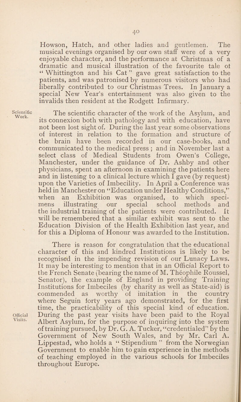 4° Scientific Work. Official Visits. Howson, Hatch, and other ladies and gentlemen. The musical evenings organised by our own staff were of a very enjoyable character, and the performance at Christmas of a dramatic and musical illustration of the favourite tale oi “ Whittington and his Cat ” gave great satisfaction to the patients, and was patronised by numerous visitors who had liberally contributed to our Christmas Trees. In January a special New Year’s entertainment was also given to the invalids then resident at the Rodgett Infirmary. The scientific character of the work of the Asylum, and its connexion both with pathology and with education, have not been lost sight of. During the last year some observations of interest in relation to the formation and structure of the brain have been recorded in our case-books, and communicated to the medical press ; and in November last a select class of Medical Students from Owen’s College, Manchester, under the guidance of Dr. Ashby and other physicians, spent an afternoon in examining the patients here and in listening to a clinical lecture which I gave (by request) upon the Varieties of Imbecility. In April a Conference was held in Manchester on “Education under Healthy Conditions,” when an Exhibition was organised, to which speci¬ mens illustrating our special school methods and the industrial training of the patients were contributed. It will be remembered that a similar exhibit was sent to the Education Division of the Health Exhibition last year, and for this a Diploma of Honour was awarded to the Institution. There is reason for congratulation that the educational character of this and kindred Institutions is likely to be recognised in the impending revision of our Lunacy Laws. It may be interesting to mention that in an Official Report to the French Senate (bearing the name of M. Theophile Roussel, Senator), the example of England in providing Training Institutions for Imbeciles (by charity as well as State-aid) is commended as worthy of imitation in the country where Seguin forty years ago demonstrated, for the first time, the practicability of this special kind of education. During the past year visits have been paid to the Royal Albert Asylum, for the purpose of inquiring into the system of training pursued, by Dr. G. A. Tucker, “credentialed” by the Government of New South Wales, and by Mr. Carl A. Lippestad, who holds a “ Stipendium ” from the Norwegian Government to enable him to gain experience in the methods of teaching employed in the various schools for Imbeciles throughout Europe.