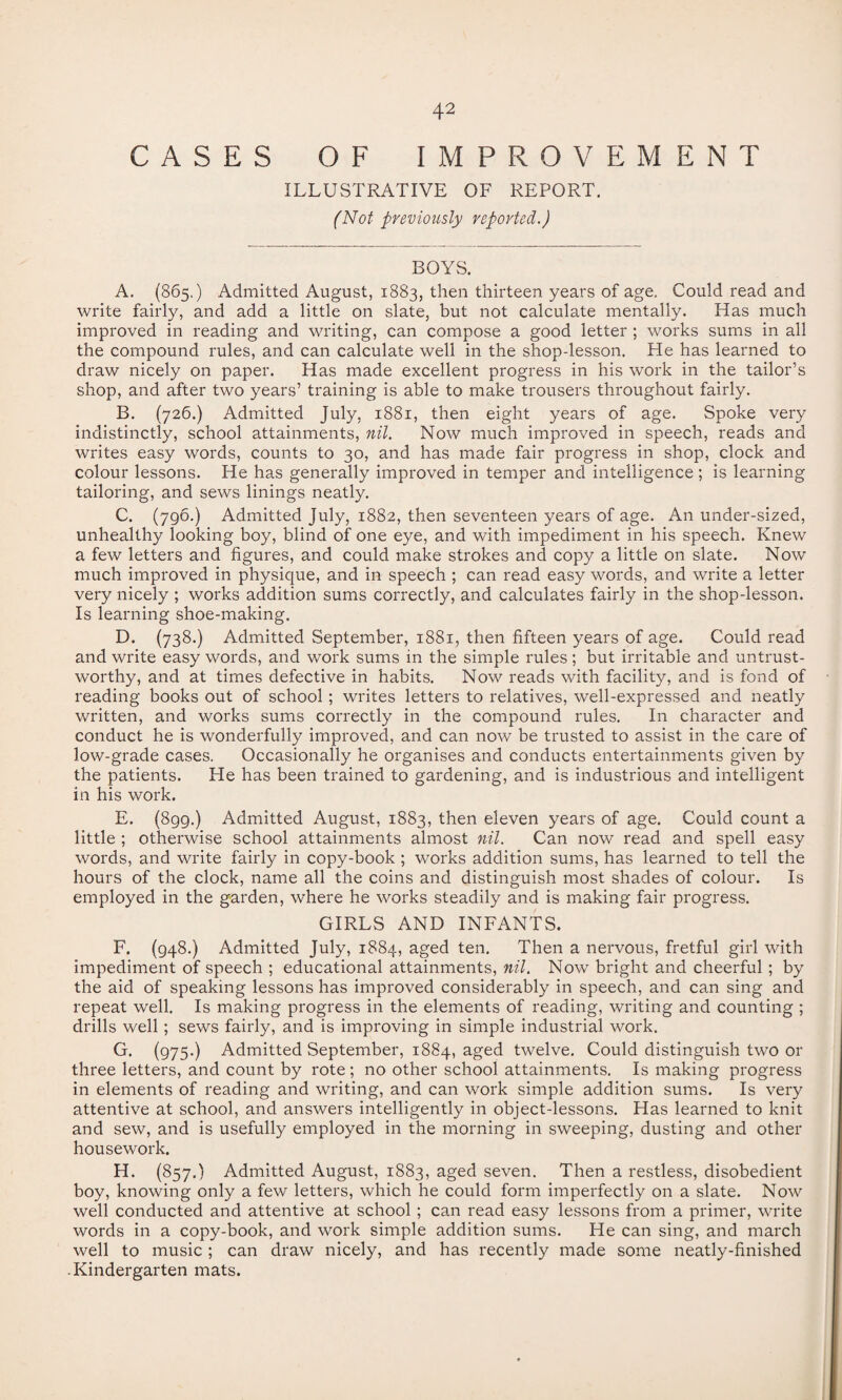 CASES OF IMPROVEMENT ILLUSTRATIVE OF REPORT. (Not previously reported.) BOYS. A. (865.) Admitted August, 1883, then thirteen years of age. Could read and write fairly, and add a little on slate, but not calculate mentally. Has much improved in reading and writing, can compose a good letter ; works sums in all the compound rules, and can calculate well in the shop-lesson. He has learned to draw nicely on paper. Has made excellent progress in his work in the tailor’s shop, and after two years’ training is able to make trousers throughout fairly. B. (726.) Admitted July, 1881, then eight years of age. Spoke very indistinctly, school attainments, nil. Now much improved in speech, reads and writes easy words, counts to 30, and has made fair progress in shop, clock and colour lessons. He has generally improved in temper and intelligence ; is learning tailoring, and sews linings neatly. C. (796.) Admitted July, 1882, then seventeen years of age. An under-sized, unhealthy looking boy, blind of one eye, and with impediment in his speech. Knew a few letters and figures, and could make strokes and copy a little on slate. Now much improved in physique, and in speech ; can read easy words, and write a letter very nicely ; works addition sums correctly, and calculates fairly in the shop-lesson. Is learning shoe-making. D. (738.) Admitted September, 1881, then fifteen years of age. Could read and write easy words, and work sums in the simple rules; but irritable and untrust¬ worthy, and at times defective in habits. Now reads with facility, and is fond of reading books out of school; writes letters to relatives, well-expressed and neatly written, and works sums correctly in the compound rules. In character and conduct he is wonderfully improved, and can now be trusted to assist in the care of low-grade cases. Occasionally he organises and conducts entertainments given by the patients. He has been trained to gardening, and is industrious and intelligent in his work. E. (899.) Admitted August, 1883, then eleven years of age. Could count a little ; otherwise school attainments almost nil. Can now read and spell easy words, and write fairly in copy-book ; works addition sums, has learned to tell the hours of the clock, name all the coins and distinguish most shades of colour. Is employed in the garden, where he works steadily and is making fair progress. GIRLS AND INFANTS. F. (948.) Admitted July, 1884, aged ten. Then a nervous, fretful girl with impediment of speech ; educational attainments, nil. Now bright and cheerful; by the aid of speaking lessons has improved considerably in speech, and can sing and repeat well. Is making progress in the elements of reading, writing and counting ; drills well; sews fairly, and is improving in simple industrial work. G. (975-) Admitted September, 1884, aged twelve. Could distinguish two or three letters, and count by rote; no other school attainments. Is making progress in elements of reading and writing, and can work simple addition sums. Is very attentive at school, and answers intelligently in object-lessons. Has learned to knit and sew, and is usefully employed in the morning in sweeping, dusting and other housework. H. (857.) Admitted August, 1883, aged seven. Then a restless, disobedient boy, knowing only a few letters, which he could form imperfectly on a slate. Now well conducted and attentive at school; can read easy lessons from a primer, write words in a copy-book, and work simple addition sums. He can sing, and march well to music ; can draw nicely, and has recently made some neatly-finished Kindergarten mats.