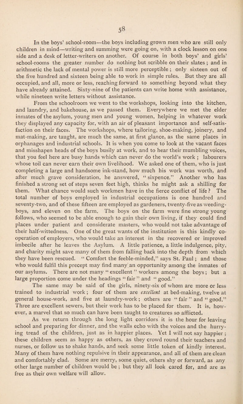 In the boys’ school-room—the boys including grown men who are still only children in mind—writing and summing were going on, with a clock lesson on one side and a desk of letter-writers on another. Of course in both boys’ and girls’ school-rooms the greater number do nothing but scribble on their slates ; and in arithmetic the lack of mental power is still more perceptible ; only sixteen out of the five hundred and sixteen being able to work in simple rules. But they are all occupied, and all, more or less, reaching forward to something beyond what they have already attained. Sixty-nine of the patients can write home with assistance, while nineteen write letters without assistance. From the schoolroom we went to the workshops, looking into the kitchen, and laundry, and bakehouse, as we passed them. Everywhere we met the elder inmates of the asylum, young men and young women, helping in whatever work they displayed any capacity for, with an air of pleasant importance and self-satis¬ faction on their faces. The workshops, where tailoring, shoe-making, joinery, and mat-making, are taught, are much the same, at first glance, as the same places in orphanages and industrial schools. It is when you come to look at the vacant faces and misshapen heads of the boys busily at work, and to hear their mumbling voices, that you feel here are busy hands which can never do the world’s work ; labourers whose toil can never earn their own livelihood. We asked one of them, who is just completing a large and handsome ink-stand, how much his work was worth, and after much grave consideration, he answered, “ sixpence.” Another who has finished a strong set of steps seven feet high, thinks he might ask a shilling for them. What chance would such workmen have in the fierce conflict of life ? The total number of boys employed in industrial occupations is one hundred and seventy-two, and of these fifteen are employed as gardeners, twenty-five as weeding- boys, and eleven on the farm. The boys on the farm were fine strong young follows, who seemed to be able enough to gain their own living, if they could find places under patient and considerate masters, who would not take advantage of their half-wittedness. One of the great wants of the institution is this kindly co¬ operation of employers, who would take an interest in the recovered or improved imbecile after he leaves the Asylum. A little patience, a little indulgence, pity, and charity might save many of them from falling back into the depth from which they have been rescued. “ Comfort the feeble-minded,” says St. Paul; and those who would fulfil this precept may find many' an opportunity among the inmates of our asylums. There are not many “ excellent ” workers among the boys ; but a large proportion come under the headings “fair” and “ good.” The same may be said of the girls, ninety-six of whom are more or less trained to industrial work; four of them are excellent at bed-making, twelve at general house-work, and five at laundry-work ; others are “ fair ” and “ good.” Three are excellent sewers, but their work has to be placed for them. It is, how¬ ever, a marvel that so much can have been taught to creatures so afflicted. As we return through the long light corridors it is the hour for leaving school and preparing for dinner, and the walls echo with the voices and the hurry¬ ing tread of the children, just as in happier places. Yet I will not say happier ; these children seem as happy as others, as they crowd round their teachers and nurses, or follow us to shake hands, and seek some little token of kindly interest. Many of them have nothing repulsive in their appearance, and all of them are clean and comfortably clad. Some are merry, some quiet, others shy or forward, as any other large number of children would be ; but they all look cared for, and are as free as their own welfare will allow.