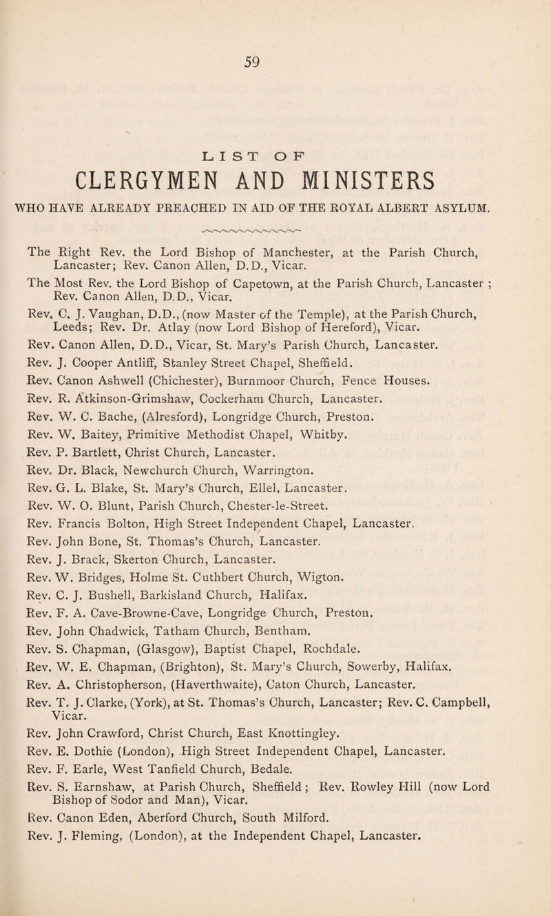 LIST OF CLERGYMEN AND MINISTERS WHO HAVE ALREADY PREACHED IN AID OF THE ROYAL ALBERT ASYLUM. The Right Rev. the Lord Bishop of Manchester, at the Parish Church, Lancaster; Rev. Canon Alien, D.D., Vicar. The Most Rev. the Lord Bishop of Capetown, at the Parish Church, Lancaster ; Rev. Canon Allen, D.D., Vicar. Rev, C, J. Vaughan, D.D., (now Master of the Temple), at the Parish Church, Leeds; Rev. Dr. Atlay (now Lord Bishop of Hereford), Vicar. Rev. Canon Allen, D.D., Vicar, St. Mary’s Parish Church, Lancaster. Rev. J. Cooper Antliff, Stanley Street Chapel, Sheffield. Rev. Canon Ashwell (Chichester), Burnmoor Church, Fence Houses. Rev. R. Atkinson-Grimshaw, Cockerham Church, Lancaster. Rev. W. C. Bache, (Alresford), Longridge Church, Preston. Rev. W. Baitey, Primitive Methodist Chapel, Whitby. Rev. P. Bartlett, Christ Church, Lancaster. Rev. Dr. Black, Newchurch Church, Warrington. Rev. G, L. Blake, St. Mary’s Church, Ellel, Lancaster. Rev. W. O. Blunt, Parish Church, Chester-le-Street. Rev. Francis Bolton, High Street Independent Chapel, Lancaster, Rev, John Bone, St. Thomas’s Church, Lancaster. Rev. J. Brack, Skerton Church, Lancaster. Rev. W. Bridges, Holme St. Cuthbert Church, Wigton. Rev. C. J. Bushell, Barkisland Church, Halifax. Rev, F. A. Cave-Browne-Cave, Longridge Church, Preston. Rev. John Chadwick, Tatham Church, Bentham. Rev. S. Chapman, (Glasgow), Baptist Chapel, Rochdale. Rev, W. E. Chapman, (Brighton), St. Mary’s Church, Sowerby, Halifax. Rev. A. Christopherson, (Haverthwaite), Caton Church, Lancaster. Rev. T. J. Clarke, (York), at St. Thomas’s Church, Lancaster; Rev. C. Campbell, Vicar. Rev. John Crawford, Christ Church, East Knottingley. Rev. E. Dothie (London), High Street Independent Chapel, Lancaster. Rev. F. Earle, West Tanfield Church, Bedale. Rev. S. Earnshaw, at Parish Church, Sheffield ; Rev. Rowley Hill (now Lord Bishop of Sodor and Man), Vicar. Rev. Canon Eden, Aberford Church, South Milford. Rev. J. Fleming, (London), at the Independent Chapel, Lancaster.