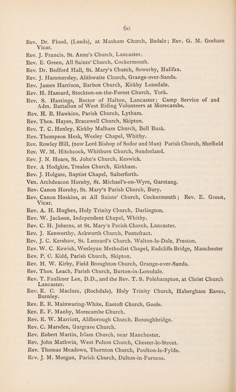 Rev. Dr. Flood, (Leeds), at Masham Church, Bedale; Rev. G. M. Gorham Vicar. Rev. J. Francis, St. Anne’s Church, Lancaster. Rev. E. Green, All Saints’ Church, Cockermouth. Rev. Dr. Bedford Hall, St. Mary’s Church, Sowerby, Halifax. Rev. J. Hammersley, Alithwaite Church, Grange-over-Sands. Rev. James Harrison, Barbon Church, Kirkby Lonsdale. Rev. H. Hassard, Stockton-on-the-Forest Church, York. Rev. S. Hastings, Rector of Halton, Lancaster; Camp Service of 2nd Adm. Battalion of West Riding Volunteers at Morecambe. Rev. H. B. Hawkins, Parish Church, Lytham. Rev. Thos. Hayes, Bracewell Church, Skipton. Rev. T. C. Henley, Kirkby Malham Church, Bell Busk. Rev. Thompson Hesk, Wesley Chapel, Whitby. Rev. Rowley Hill, (now Lord Bishop of Sodor and Man) Parish Church, Sheffield Rev. W. M. Hitchcock, Whitburn Church, Sunderland. Rev. J. N. Hoare, St. John’s Church, Keswick. Rev. A Hodgkin, Treales Church, Kirkham. Rev. J. Holgate, Baptist Chapel, Salterforth. Ven. Archdeacon Hornby, St. Michael’s-on-Wyre, Garstang. Rev. Canon Hornby, St. Mary’s Parish Church, Bury. Rev, Canon Hoskins, at All Saints’ Church, Cockermouth; Rev. E. Green, Vicar. Rev. A. H. Hughes, Holy Trinity Church, Darlington. Rev. W. Jackson, Independent Chapel, Whitby. Rev. C. H. Joberns, at St. Mary’s Parish Church, Lancaster. Rev. J. Kenworthy, Ackworth Church, Pontefract. Rev. J. C. Kershaw, St. Leonard’s Church, Walton-le-Dale, Preston. Rev. W. C. Kewish, Wesleyan Methodist Chapel, Radcliffe Bridge, Manchester Rev. P. C. Kidd, Parish Church, Skipton. Rev. H. W. Kirby, Field Broughton Church, Grange-over-Sands. Rev. Thos. Leach, Parish Church, Burton-in-Lonsdale. Rev. T. Faulkner Lee, D.D., and the Rev. T. S. Polehampton, at Christ Church Lancaster. Rev. E. 0. Maclure, (Rochdale), Holy Trinity Church, Habergham Eaves, Burnley. Rev. E. R. Mainwaring-White, Eastoft Church, Goole. Rev. E. F. Manby, Morecambe Church. Rev. R. W. Marriott, Aldborough Church, Boroughbridge. Rev. C. Marsden, Gargrave Church. Rev. Robert Martin, Irlam Church, near Manchester. Rev. John Mathwin, West Pelton Church, Chester-le-Street. Rev. Thomas Meadows, Thornton Church, Poulton-le-Fylde. Rev. J. M. Morgan, Parish Church, Dalton-in-Furness.