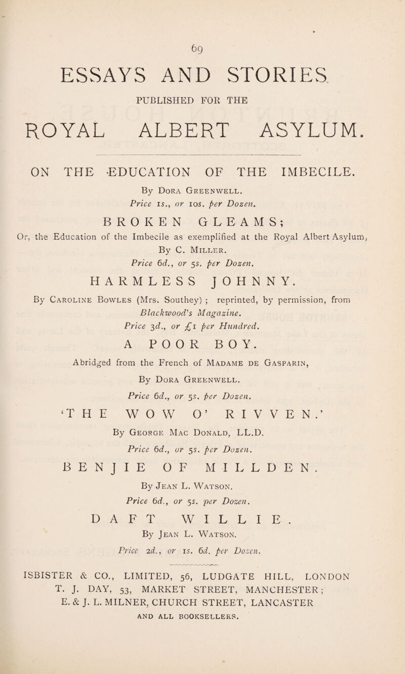 bg ESSAYS AND STORIES PUBLISHED FOR THE ROYAL ALBERT ASYLUM. ON THE -EDUCATION OF THE IMBECILE. By Dora Greenwell. Price is., or 105. per Dozen. BROKEN GLEAMS; Or, the Education of the Imbecile as exemplified at the Royal Albert Asylum, By C. Miller. Price 6d., or 55. per Dozen. HARMLESS JOHNNY. By Caroline Bowles (Mrs. Southey) ; reprinted, by permission, from Blackwood's Magazine. Price 3d., or £1 per Hundred. A POOR BOY. Abridged from the French of Madame de Gasparin, By Dora Greenwell. Price 6d., or 55. per Dozen. ‘THE WOW O’ R I V V E N . ’ By George Mac Donald, LL.D. Price 6d., or 5s. per Dozen. BENJIE OF M I L L D E N . By Jean L. Watson. Price 6d., or 5s. per Dozen. DAFT WILLIE. By Jean L. Watson. Price 2d., or 15. 6d. per Dozen. ISBISTER & CO., LIMITED, 56, LUDGATE HILL, LONDON T. J. DAY, 53, MARKET STREET, MANCHESTER; E. & J. L. MILNER, CHURCH STREET, LANCASTER AND ALL BOOKSELLERS.