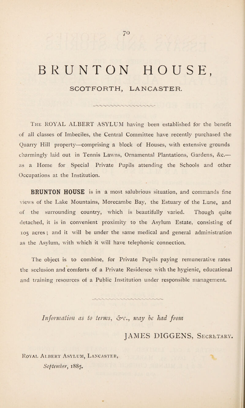 BR UNTON HOUSE, SCOTFORTH, LANCASTER. The ROYAL ALBERT ASYLUM having been established for the benefit of all classes of Imbeciles, the Central Committee have recently purchased the Quarry Hill property—comprising a block of Houses, with extensive grounds charmingly laid out in Tennis Lawns, Ornamental Plantations, Gardens, &c.— as a Home for Special Private Pupils attending the Schools and other Occupations at the Institution. BRUNTON HOUSE is in a most salubrious situation, and commands fine views of the Lake Mountains, Morecambe Bay, the Estuary of the Lune, and of the surrounding country, which is beautifully varied. Though quite detached, it is in convenient proximity to the Asylum Estate, consisting of 105 acres ; and it will be under the same medical and general administration as the Asylum, with which it will have telephonic connection. The object is to combine, for Private Pupils paying remunerative rates * the seclusion and comforts of a Private Residence with the hygienic, educational and training resources of a Public Institution under responsible management. Information as to terms, &-‘C. j , may be had from AMES DIGGENS, Secretary. Royal Albert Asylum, Lancaster, September, 1885.