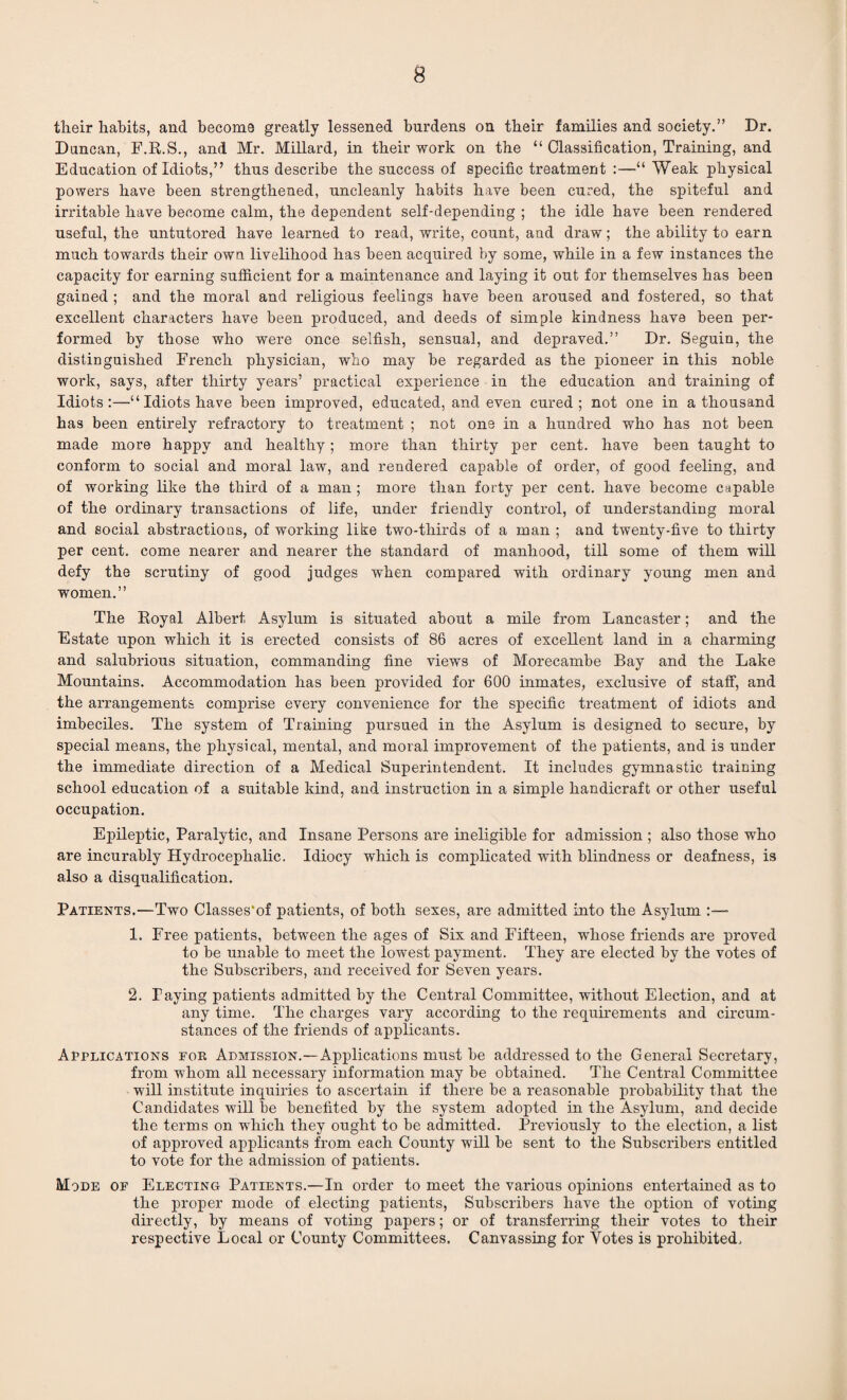 their habits, and become greatly lessened burdens on their families and society.” Dr. Duncan, F.R.S., and Mr. Millard, in their work on the “ Classification, Training, and Education of Idiots,” thus describe the success of specific treatment :—“ Weak physical powers have been strengthened, uncleanly habits have been cured, the spiteful and irritable have become calm, the dependent self-depending ; the idle have been rendered useful, the untutored have learned to read, write, count, and draw; the ability to earn much towards their own livelihood has been acquired by some, while in a few instances the capacity for earning sufficient for a maintenance and laying it out for themselves has been gained ; and the moral and religious feelings have been aroused and fostered, so that excellent characters have been produced, and deeds of simple kindness have been per¬ formed by those who were once selfish, sensual, and depraved.” Dr. Seguin, the distinguished French physician, who may be regarded as the pioneer in this noble work, says, after thirty years’ practical experience in the education and training of Idiots:—“Idiots have been improved, educated, and even cured; not one in a thousand has been entirely refractory to treatment ; not one in a hundred who has not been made more happy and healthy; more than thirty per cent, have been taught to conform to social and moral law, and rendered capable of order, of good feeling, and of working like the third of a man ; more than forty per cent, have become capable of the ordinary transactions of life, under friendly control, of understanding moral and social abstractions, of working like two-thirds of a man ; and twenty-five to thirty per cent, come nearer and nearer the standard of manhood, till some of them will defy the scrutiny of good judges when compared with ordinary young men and women.” The Royal Albert Asylum is situated about a mile from Lancaster; and the Estate upon which it is erected consists of 86 acres of excellent land in a charming and salubrious situation, commanding fine views of Morecambe Bay and the Lake Mountains. Accommodation has been provided for 600 inmates, exclusive of staff, and the arrangements comprise every convenience for the specific treatment of idiots and imbeciles. The system of Training pursued in the Asylum is designed to secure, by special means, the physical, mental, and moral improvement of the patients, and is under the immediate direction of a Medical Superintendent. It includes gymnastic training school education of a suitable kind, and instruction in a simple handicraft or other useful occupation. Epileptic, Paralytic, and Insane Persons are ineligible for admission ; also those who are incurably Hydrocephalic. Idiocy which is complicated with blindness or deafness, is also a disqualification. Patients.—Two Classes'of patients, of both sexes, are admitted into the Asylum - 1. Free patients, between the ages of Six and Fifteen, whose friends are proved to be unable to meet the lowest payment. They are elected by the votes of the Subscribers, and received for Seven years. 2. Taying patients admitted by the Central Committee, without Election, and at any time. The charges vary according to the requirements and circum¬ stances of the friends of applicants. Applications for Admission.—Applications must be addressed to the General Secretary, from whom all necessary information may be obtained. The Central Committee will institute inquiries to ascertain if there be a reasonable probability that the Candidates will be benefited by the system adopted in the Asylum, and decide the terms on which they ought to be admitted. Previously to the election, a list of approved applicants from each County will be sent to the Subscribers entitled to vote for the admission of patients. Mode of Electing Patients.—In order to meet the various opinions entertained as to the proper mode of electing patients, Subscribers have the option of voting directly, by means of voting papers; or of transferring their votes to their respective Local or County Committees. Canvassing for Votes is prohibited.