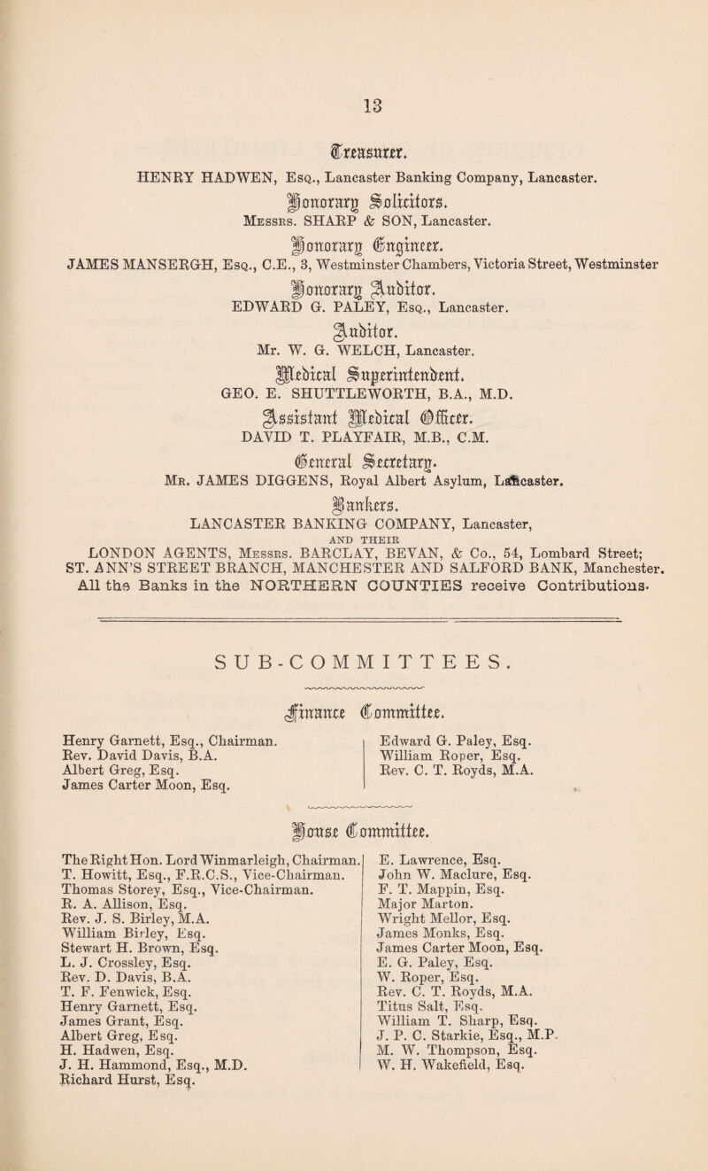 feaswm. HENRY HAD WEN, Esq., Lancaster Banking Company, Lancaster. jjtfmrrarg Hbliators. Messrs. SHARP & SON, Lancaster. flonorarg (litghw. JAMES MANSERGH, Esq., C.E., 3, Westminster Chambers, Victoria Street, Westminster llomrrarg Jtebitor. EDWARD G. PALEY, Esq., Lancaster. ^ubifor. Mr. W. G. WELCH, Lancaster. Utebfcal GEO. E. SHUTTLEWORTH, B.A., M.D. Slbbkal #fftter. DAVID T. PLAYFAIR, M.B., C.M. fortral Iterttarg. Mr. JAMES DIGGENS, Royal Albert Asylum, Ls&caster. § antes. LANCASTER BANKING COMPANY, Lancaster, AND THEIR LONDON AGENTS, Messrs. BARCLAY, BEVAN, & Co., 54, Lombard Street; ST. ANN’S STREET BRANCH, MANCHESTER AND SALFORD BANK, Manchester. All the Banks in the NORTHERN COUNTIES receive Contributions- SUB-COMMITTEES. Jaaanxt (itTmmittu. Henry Garnett, Esq., Chairman. Rev. David Davis, B.A. Albert Greg, Esq. James Carter Moon, Esq, Edward G. Paley, Esq. William Roper, Esq. Rev. C. T. Royds, M.A. 0im (STmmite. The Right Hon. LordWinmarleigh, Chairman. T. Howitt, Esq., F.R.C.S., Vice-Chairman. Thomas Storey, Esq., Vice-Chairman. R. A. Allison, Esq. Rev. J. S. Birley, M.A. William Birley, Esq. Stewart H. Brown, Esq. L. J. Crossley, Esq. Rev. D. Davis, B.A. T. F. Fenwick, Esq. Henry Garnett, Esq. James Grant, Esq. Albert Greg, Esq. H. Hadwen, Esq. J. H. Hammond, Esq., M.D. Richard Hurst, Esq. E. Lawrence, Esq. John W. Maclure, Esq. F. T. Mappin, Esq. Major Marton. Wright Mellor, Esq. James Monks, Esq. James Carter Moon, Esq. E. G. Paley, Esq. W. Roper, Esq. Rev. C. T. Royds, M.A. Titus Salt, Esq. William T. Sharp, Esq. J. P. C. Starkie, Esq., M.P, M. W. Thompson, Esq. W. H. Wakefield, Esq.